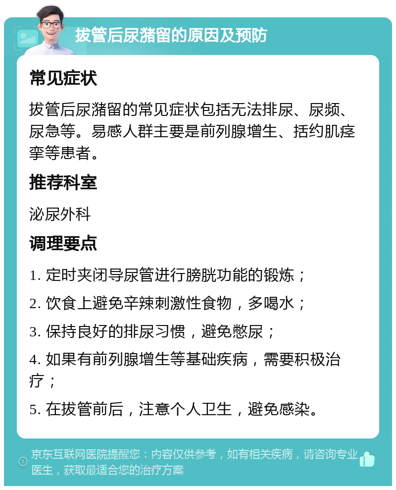 拔管后尿潴留的原因及预防 常见症状 拔管后尿潴留的常见症状包括无法排尿、尿频、尿急等。易感人群主要是前列腺增生、括约肌痉挛等患者。 推荐科室 泌尿外科 调理要点 1. 定时夹闭导尿管进行膀胱功能的锻炼； 2. 饮食上避免辛辣刺激性食物，多喝水； 3. 保持良好的排尿习惯，避免憋尿； 4. 如果有前列腺增生等基础疾病，需要积极治疗； 5. 在拔管前后，注意个人卫生，避免感染。