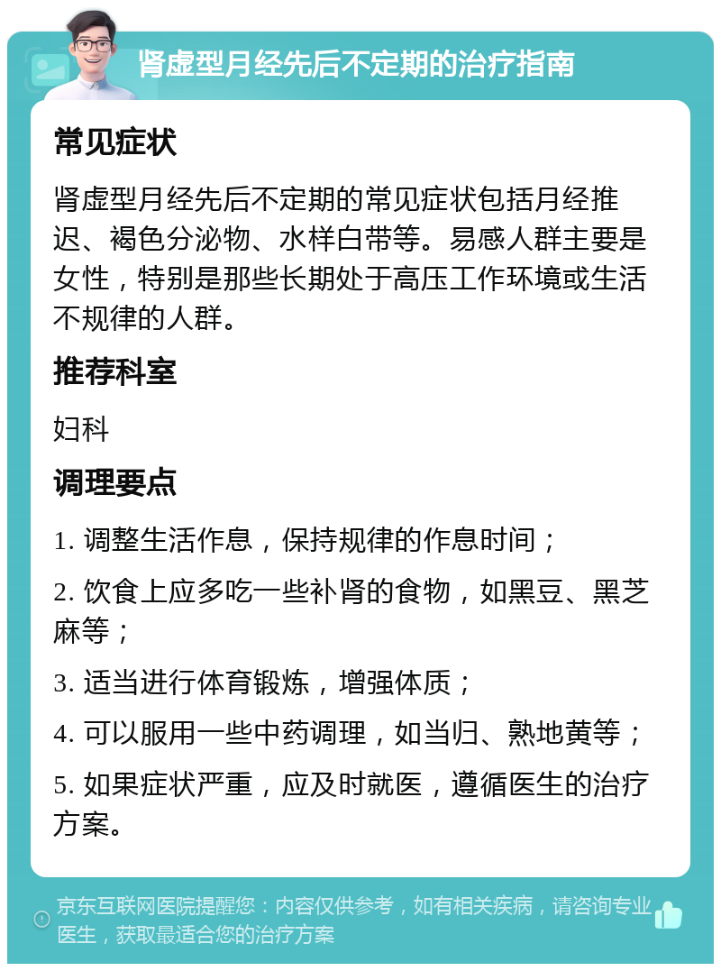 肾虚型月经先后不定期的治疗指南 常见症状 肾虚型月经先后不定期的常见症状包括月经推迟、褐色分泌物、水样白带等。易感人群主要是女性，特别是那些长期处于高压工作环境或生活不规律的人群。 推荐科室 妇科 调理要点 1. 调整生活作息，保持规律的作息时间； 2. 饮食上应多吃一些补肾的食物，如黑豆、黑芝麻等； 3. 适当进行体育锻炼，增强体质； 4. 可以服用一些中药调理，如当归、熟地黄等； 5. 如果症状严重，应及时就医，遵循医生的治疗方案。