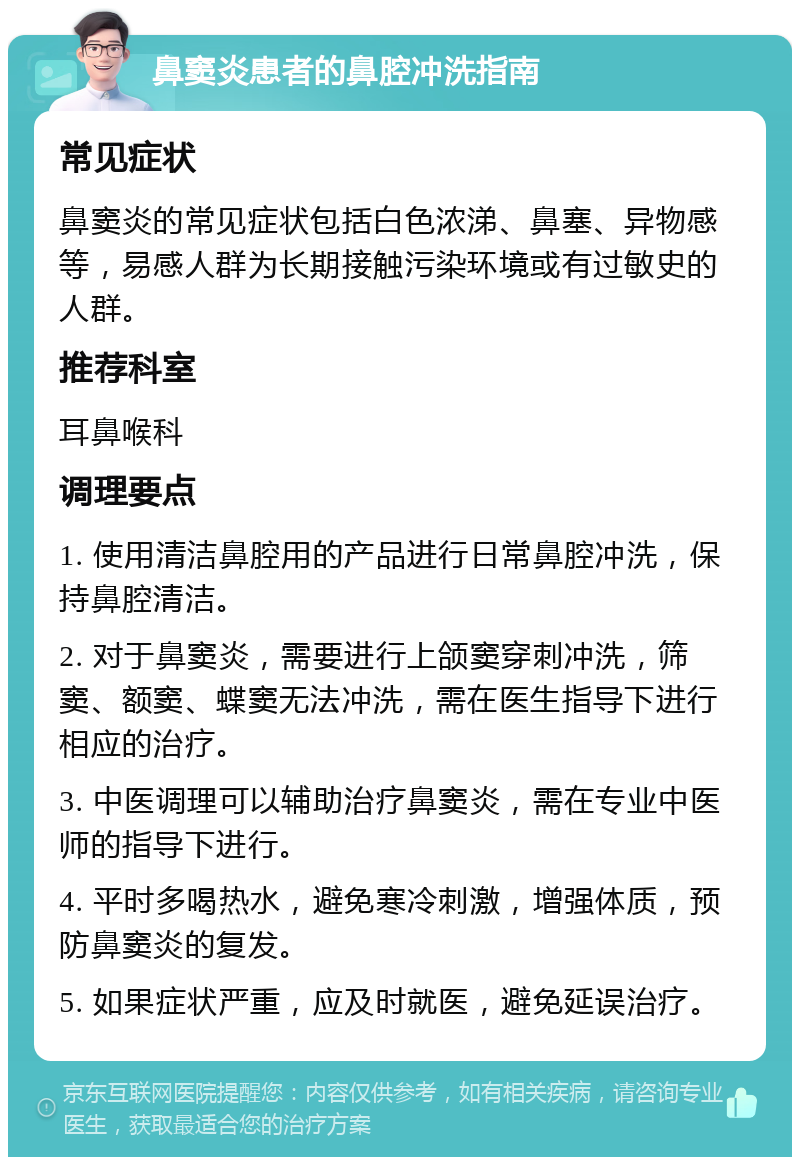 鼻窦炎患者的鼻腔冲洗指南 常见症状 鼻窦炎的常见症状包括白色浓涕、鼻塞、异物感等，易感人群为长期接触污染环境或有过敏史的人群。 推荐科室 耳鼻喉科 调理要点 1. 使用清洁鼻腔用的产品进行日常鼻腔冲洗，保持鼻腔清洁。 2. 对于鼻窦炎，需要进行上颌窦穿刺冲洗，筛窦、额窦、蝶窦无法冲洗，需在医生指导下进行相应的治疗。 3. 中医调理可以辅助治疗鼻窦炎，需在专业中医师的指导下进行。 4. 平时多喝热水，避免寒冷刺激，增强体质，预防鼻窦炎的复发。 5. 如果症状严重，应及时就医，避免延误治疗。