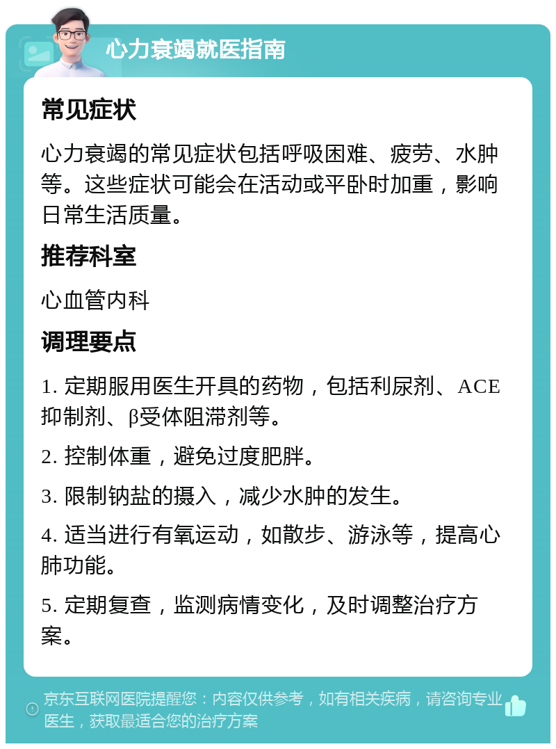 心力衰竭就医指南 常见症状 心力衰竭的常见症状包括呼吸困难、疲劳、水肿等。这些症状可能会在活动或平卧时加重，影响日常生活质量。 推荐科室 心血管内科 调理要点 1. 定期服用医生开具的药物，包括利尿剂、ACE抑制剂、β受体阻滞剂等。 2. 控制体重，避免过度肥胖。 3. 限制钠盐的摄入，减少水肿的发生。 4. 适当进行有氧运动，如散步、游泳等，提高心肺功能。 5. 定期复查，监测病情变化，及时调整治疗方案。