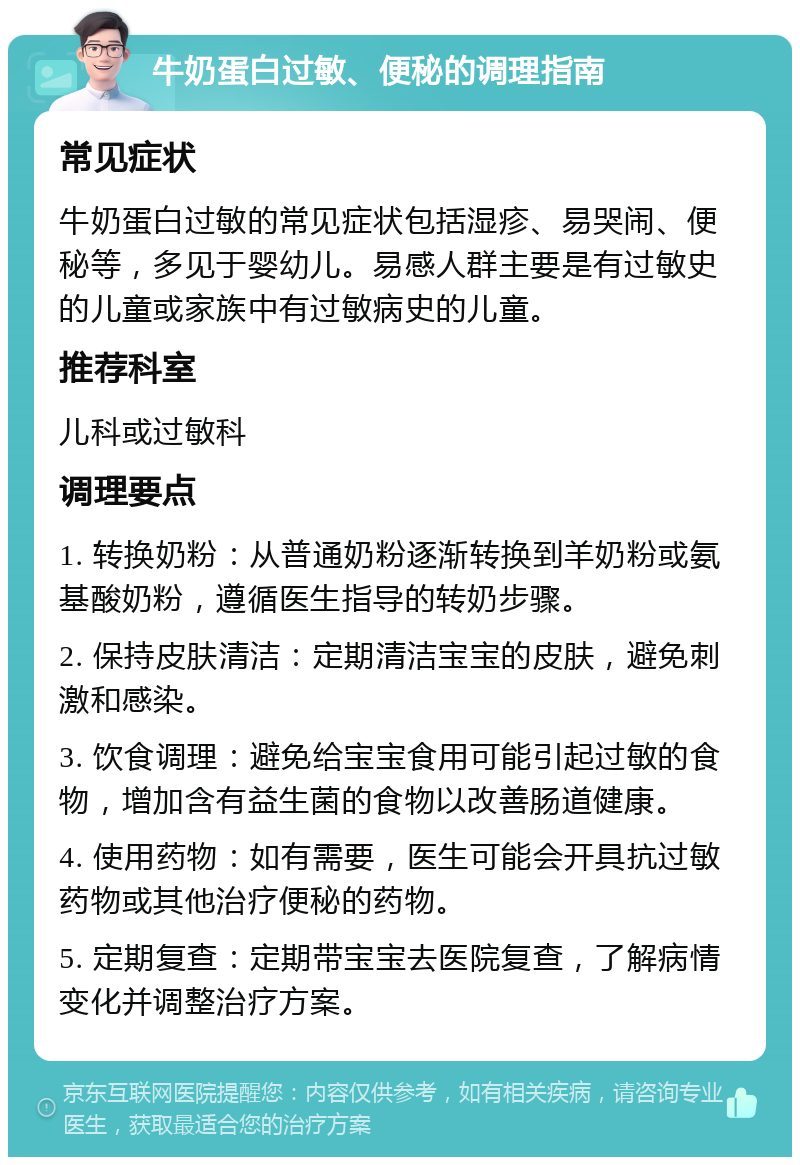 牛奶蛋白过敏、便秘的调理指南 常见症状 牛奶蛋白过敏的常见症状包括湿疹、易哭闹、便秘等，多见于婴幼儿。易感人群主要是有过敏史的儿童或家族中有过敏病史的儿童。 推荐科室 儿科或过敏科 调理要点 1. 转换奶粉：从普通奶粉逐渐转换到羊奶粉或氨基酸奶粉，遵循医生指导的转奶步骤。 2. 保持皮肤清洁：定期清洁宝宝的皮肤，避免刺激和感染。 3. 饮食调理：避免给宝宝食用可能引起过敏的食物，增加含有益生菌的食物以改善肠道健康。 4. 使用药物：如有需要，医生可能会开具抗过敏药物或其他治疗便秘的药物。 5. 定期复查：定期带宝宝去医院复查，了解病情变化并调整治疗方案。