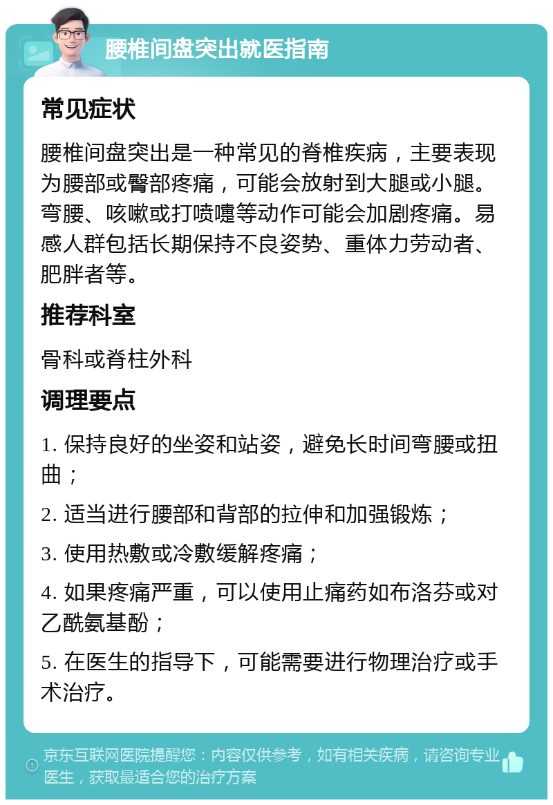 腰椎间盘突出就医指南 常见症状 腰椎间盘突出是一种常见的脊椎疾病，主要表现为腰部或臀部疼痛，可能会放射到大腿或小腿。弯腰、咳嗽或打喷嚏等动作可能会加剧疼痛。易感人群包括长期保持不良姿势、重体力劳动者、肥胖者等。 推荐科室 骨科或脊柱外科 调理要点 1. 保持良好的坐姿和站姿，避免长时间弯腰或扭曲； 2. 适当进行腰部和背部的拉伸和加强锻炼； 3. 使用热敷或冷敷缓解疼痛； 4. 如果疼痛严重，可以使用止痛药如布洛芬或对乙酰氨基酚； 5. 在医生的指导下，可能需要进行物理治疗或手术治疗。