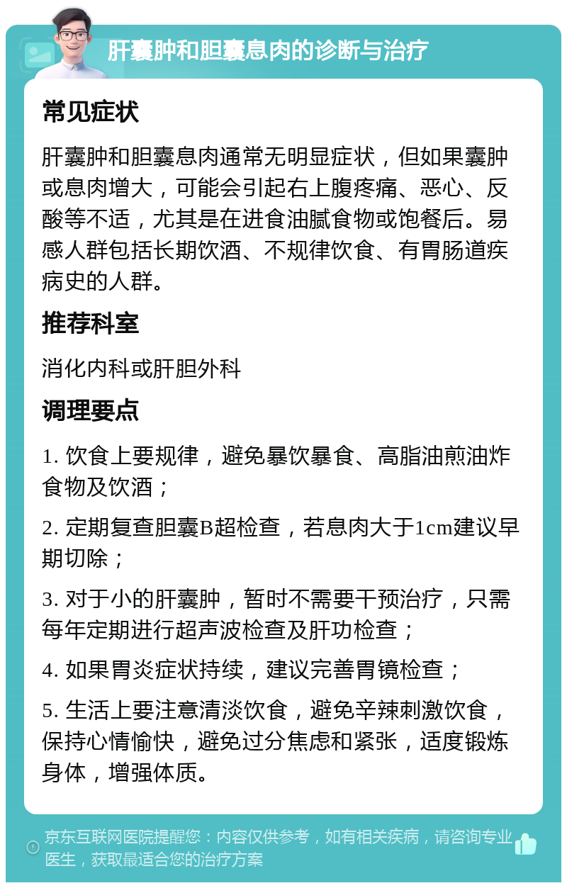 肝囊肿和胆囊息肉的诊断与治疗 常见症状 肝囊肿和胆囊息肉通常无明显症状，但如果囊肿或息肉增大，可能会引起右上腹疼痛、恶心、反酸等不适，尤其是在进食油腻食物或饱餐后。易感人群包括长期饮酒、不规律饮食、有胃肠道疾病史的人群。 推荐科室 消化内科或肝胆外科 调理要点 1. 饮食上要规律，避免暴饮暴食、高脂油煎油炸食物及饮酒； 2. 定期复查胆囊B超检查，若息肉大于1cm建议早期切除； 3. 对于小的肝囊肿，暂时不需要干预治疗，只需每年定期进行超声波检查及肝功检查； 4. 如果胃炎症状持续，建议完善胃镜检查； 5. 生活上要注意清淡饮食，避免辛辣刺激饮食，保持心情愉快，避免过分焦虑和紧张，适度锻炼身体，增强体质。