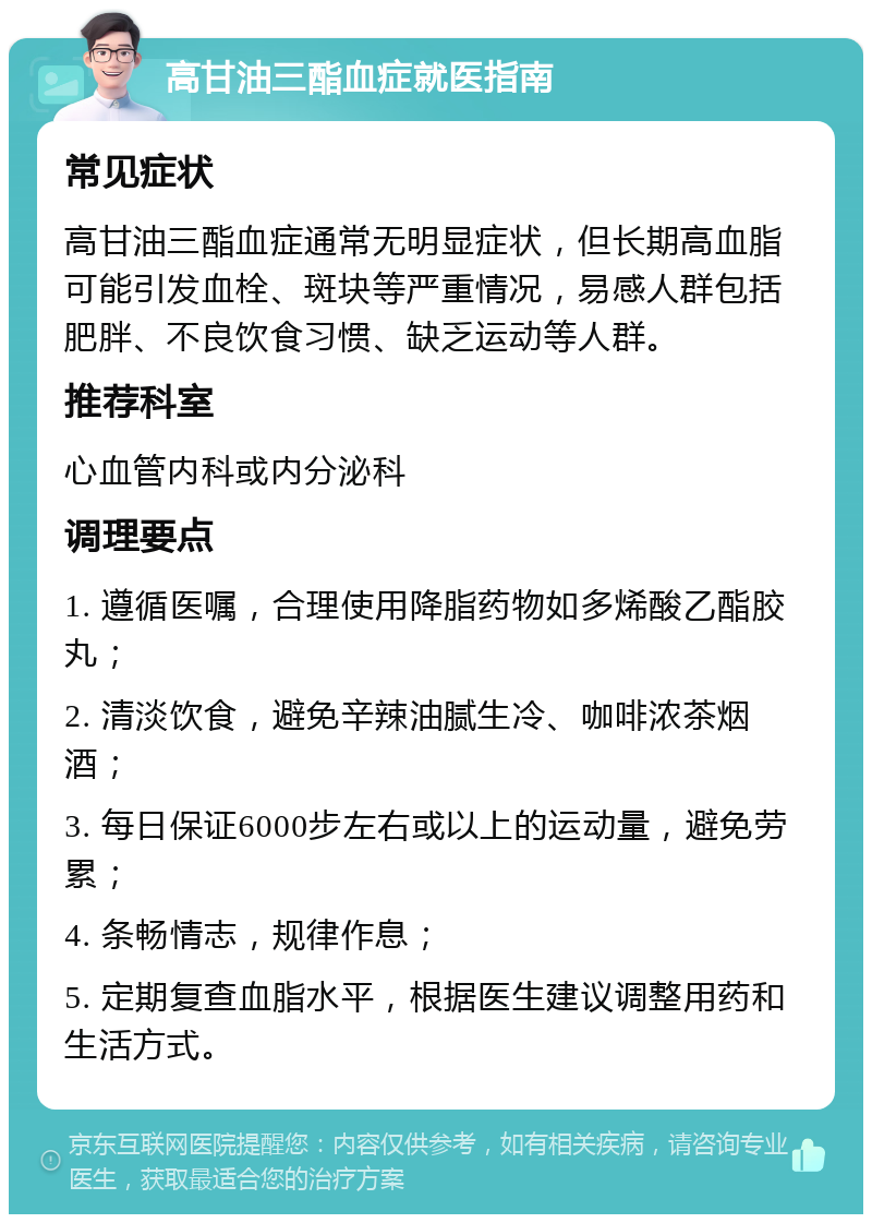 高甘油三酯血症就医指南 常见症状 高甘油三酯血症通常无明显症状，但长期高血脂可能引发血栓、斑块等严重情况，易感人群包括肥胖、不良饮食习惯、缺乏运动等人群。 推荐科室 心血管内科或内分泌科 调理要点 1. 遵循医嘱，合理使用降脂药物如多烯酸乙酯胶丸； 2. 清淡饮食，避免辛辣油腻生冷、咖啡浓茶烟酒； 3. 每日保证6000步左右或以上的运动量，避免劳累； 4. 条畅情志，规律作息； 5. 定期复查血脂水平，根据医生建议调整用药和生活方式。