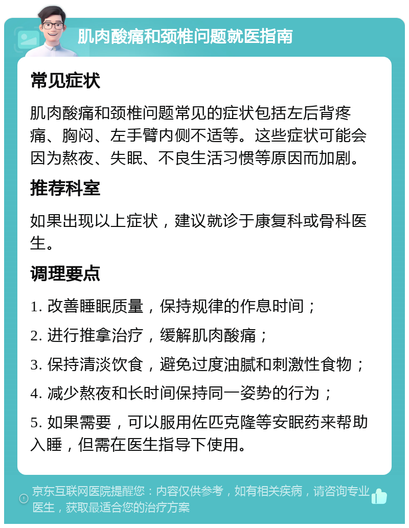 肌肉酸痛和颈椎问题就医指南 常见症状 肌肉酸痛和颈椎问题常见的症状包括左后背疼痛、胸闷、左手臂内侧不适等。这些症状可能会因为熬夜、失眠、不良生活习惯等原因而加剧。 推荐科室 如果出现以上症状，建议就诊于康复科或骨科医生。 调理要点 1. 改善睡眠质量，保持规律的作息时间； 2. 进行推拿治疗，缓解肌肉酸痛； 3. 保持清淡饮食，避免过度油腻和刺激性食物； 4. 减少熬夜和长时间保持同一姿势的行为； 5. 如果需要，可以服用佐匹克隆等安眠药来帮助入睡，但需在医生指导下使用。