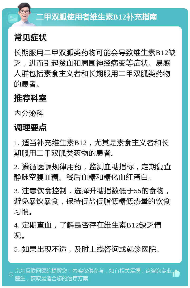 二甲双胍使用者维生素B12补充指南 常见症状 长期服用二甲双胍类药物可能会导致维生素B12缺乏，进而引起贫血和周围神经病变等症状。易感人群包括素食主义者和长期服用二甲双胍类药物的患者。 推荐科室 内分泌科 调理要点 1. 适当补充维生素B12，尤其是素食主义者和长期服用二甲双胍类药物的患者。 2. 遵循医嘱规律用药，监测血糖指标，定期复查静脉空腹血糖、餐后血糖和糖化血红蛋白。 3. 注意饮食控制，选择升糖指数低于55的食物，避免暴饮暴食，保持低盐低脂低糖低热量的饮食习惯。 4. 定期查血，了解是否存在维生素B12缺乏情况。 5. 如果出现不适，及时上线咨询或就诊医院。