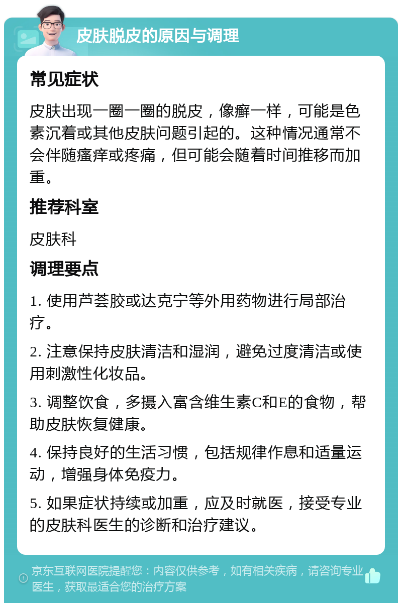 皮肤脱皮的原因与调理 常见症状 皮肤出现一圈一圈的脱皮，像癣一样，可能是色素沉着或其他皮肤问题引起的。这种情况通常不会伴随瘙痒或疼痛，但可能会随着时间推移而加重。 推荐科室 皮肤科 调理要点 1. 使用芦荟胶或达克宁等外用药物进行局部治疗。 2. 注意保持皮肤清洁和湿润，避免过度清洁或使用刺激性化妆品。 3. 调整饮食，多摄入富含维生素C和E的食物，帮助皮肤恢复健康。 4. 保持良好的生活习惯，包括规律作息和适量运动，增强身体免疫力。 5. 如果症状持续或加重，应及时就医，接受专业的皮肤科医生的诊断和治疗建议。