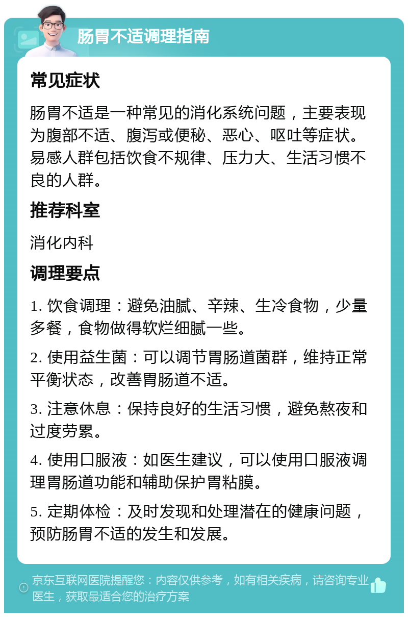 肠胃不适调理指南 常见症状 肠胃不适是一种常见的消化系统问题，主要表现为腹部不适、腹泻或便秘、恶心、呕吐等症状。易感人群包括饮食不规律、压力大、生活习惯不良的人群。 推荐科室 消化内科 调理要点 1. 饮食调理：避免油腻、辛辣、生冷食物，少量多餐，食物做得软烂细腻一些。 2. 使用益生菌：可以调节胃肠道菌群，维持正常平衡状态，改善胃肠道不适。 3. 注意休息：保持良好的生活习惯，避免熬夜和过度劳累。 4. 使用口服液：如医生建议，可以使用口服液调理胃肠道功能和辅助保护胃粘膜。 5. 定期体检：及时发现和处理潜在的健康问题，预防肠胃不适的发生和发展。