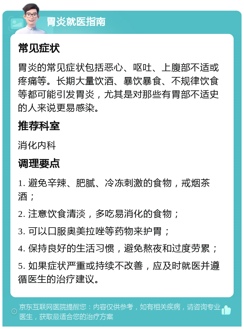 胃炎就医指南 常见症状 胃炎的常见症状包括恶心、呕吐、上腹部不适或疼痛等。长期大量饮酒、暴饮暴食、不规律饮食等都可能引发胃炎，尤其是对那些有胃部不适史的人来说更易感染。 推荐科室 消化内科 调理要点 1. 避免辛辣、肥腻、冷冻刺激的食物，戒烟茶酒； 2. 注意饮食清淡，多吃易消化的食物； 3. 可以口服奥美拉唑等药物来护胃； 4. 保持良好的生活习惯，避免熬夜和过度劳累； 5. 如果症状严重或持续不改善，应及时就医并遵循医生的治疗建议。