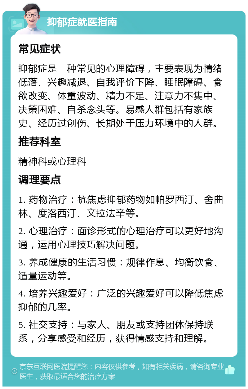 抑郁症就医指南 常见症状 抑郁症是一种常见的心理障碍，主要表现为情绪低落、兴趣减退、自我评价下降、睡眠障碍、食欲改变、体重波动、精力不足、注意力不集中、决策困难、自杀念头等。易感人群包括有家族史、经历过创伤、长期处于压力环境中的人群。 推荐科室 精神科或心理科 调理要点 1. 药物治疗：抗焦虑抑郁药物如帕罗西汀、舍曲林、度洛西汀、文拉法辛等。 2. 心理治疗：面诊形式的心理治疗可以更好地沟通，运用心理技巧解决问题。 3. 养成健康的生活习惯：规律作息、均衡饮食、适量运动等。 4. 培养兴趣爱好：广泛的兴趣爱好可以降低焦虑抑郁的几率。 5. 社交支持：与家人、朋友或支持团体保持联系，分享感受和经历，获得情感支持和理解。