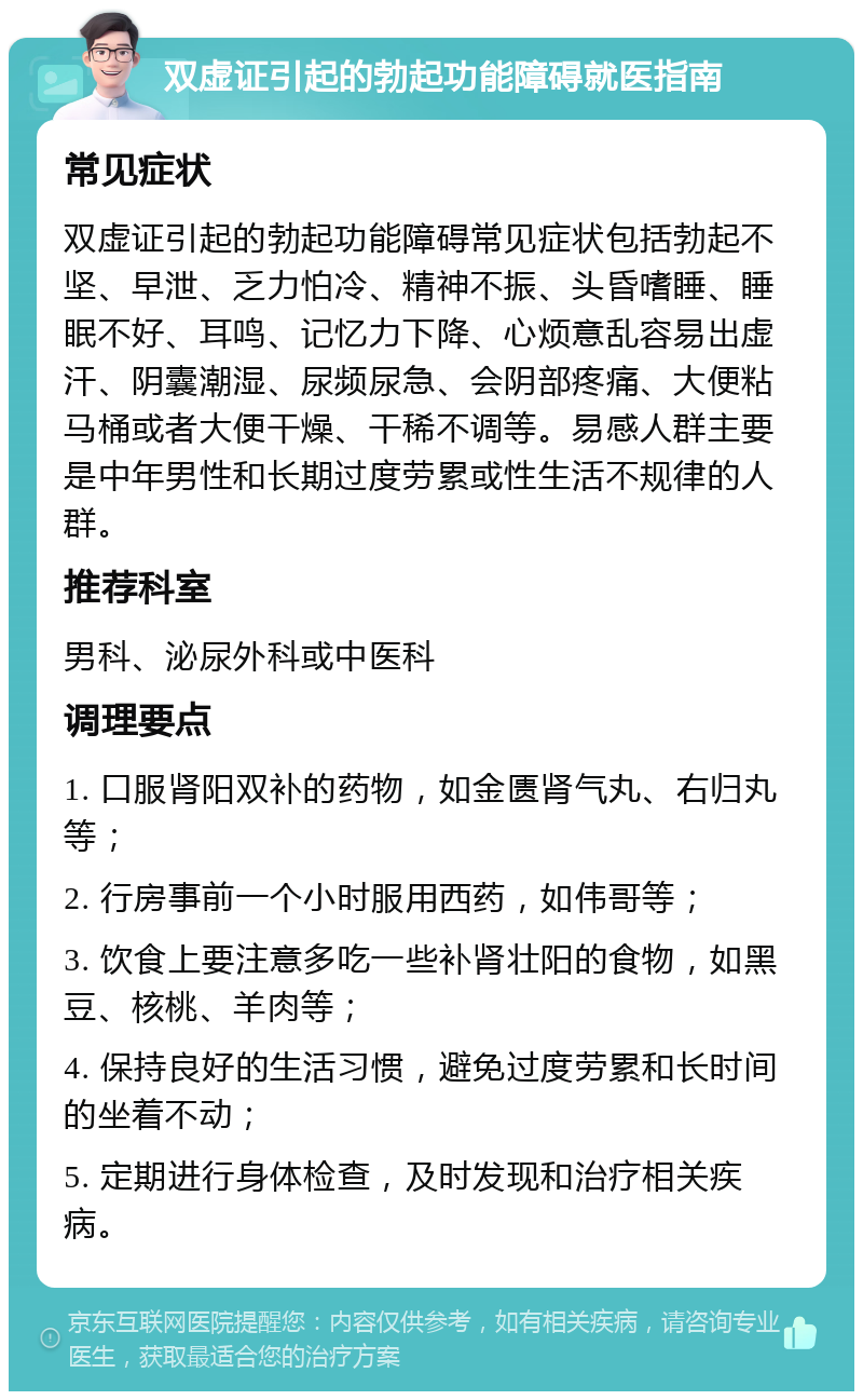 双虚证引起的勃起功能障碍就医指南 常见症状 双虚证引起的勃起功能障碍常见症状包括勃起不坚、早泄、乏力怕冷、精神不振、头昏嗜睡、睡眠不好、耳鸣、记忆力下降、心烦意乱容易出虚汗、阴囊潮湿、尿频尿急、会阴部疼痛、大便粘马桶或者大便干燥、干稀不调等。易感人群主要是中年男性和长期过度劳累或性生活不规律的人群。 推荐科室 男科、泌尿外科或中医科 调理要点 1. 口服肾阳双补的药物，如金匮肾气丸、右归丸等； 2. 行房事前一个小时服用西药，如伟哥等； 3. 饮食上要注意多吃一些补肾壮阳的食物，如黑豆、核桃、羊肉等； 4. 保持良好的生活习惯，避免过度劳累和长时间的坐着不动； 5. 定期进行身体检查，及时发现和治疗相关疾病。