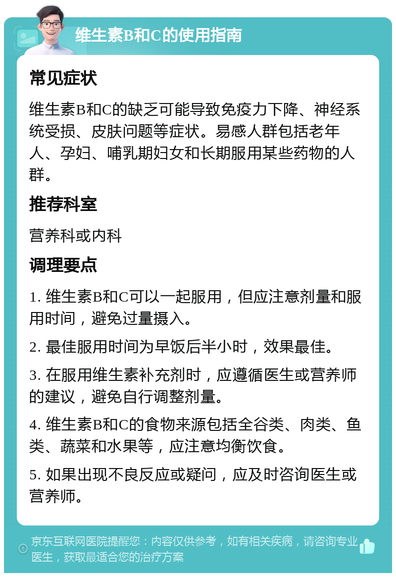 维生素B和C的使用指南 常见症状 维生素B和C的缺乏可能导致免疫力下降、神经系统受损、皮肤问题等症状。易感人群包括老年人、孕妇、哺乳期妇女和长期服用某些药物的人群。 推荐科室 营养科或内科 调理要点 1. 维生素B和C可以一起服用，但应注意剂量和服用时间，避免过量摄入。 2. 最佳服用时间为早饭后半小时，效果最佳。 3. 在服用维生素补充剂时，应遵循医生或营养师的建议，避免自行调整剂量。 4. 维生素B和C的食物来源包括全谷类、肉类、鱼类、蔬菜和水果等，应注意均衡饮食。 5. 如果出现不良反应或疑问，应及时咨询医生或营养师。