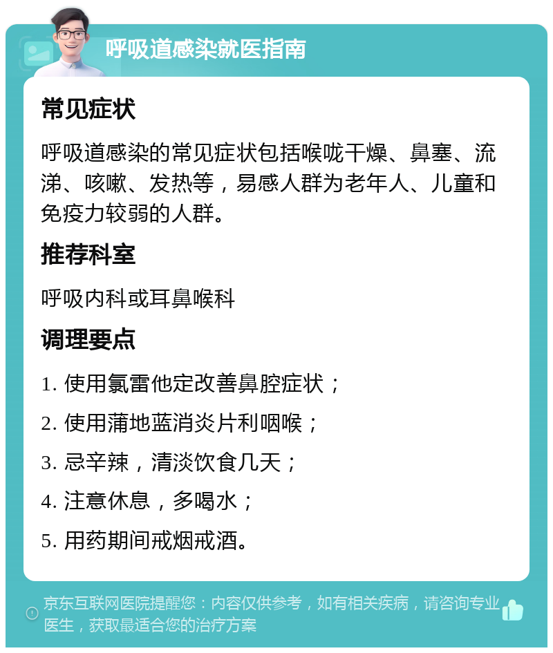 呼吸道感染就医指南 常见症状 呼吸道感染的常见症状包括喉咙干燥、鼻塞、流涕、咳嗽、发热等，易感人群为老年人、儿童和免疫力较弱的人群。 推荐科室 呼吸内科或耳鼻喉科 调理要点 1. 使用氯雷他定改善鼻腔症状； 2. 使用蒲地蓝消炎片利咽喉； 3. 忌辛辣，清淡饮食几天； 4. 注意休息，多喝水； 5. 用药期间戒烟戒酒。