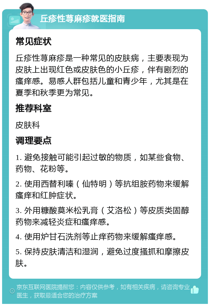 丘疹性荨麻疹就医指南 常见症状 丘疹性荨麻疹是一种常见的皮肤病，主要表现为皮肤上出现红色或皮肤色的小丘疹，伴有剧烈的瘙痒感。易感人群包括儿童和青少年，尤其是在夏季和秋季更为常见。 推荐科室 皮肤科 调理要点 1. 避免接触可能引起过敏的物质，如某些食物、药物、花粉等。 2. 使用西替利嗪（仙特明）等抗组胺药物来缓解瘙痒和红肿症状。 3. 外用糠酸莫米松乳膏（艾洛松）等皮质类固醇药物来减轻炎症和瘙痒感。 4. 使用炉甘石洗剂等止痒药物来缓解瘙痒感。 5. 保持皮肤清洁和湿润，避免过度搔抓和摩擦皮肤。