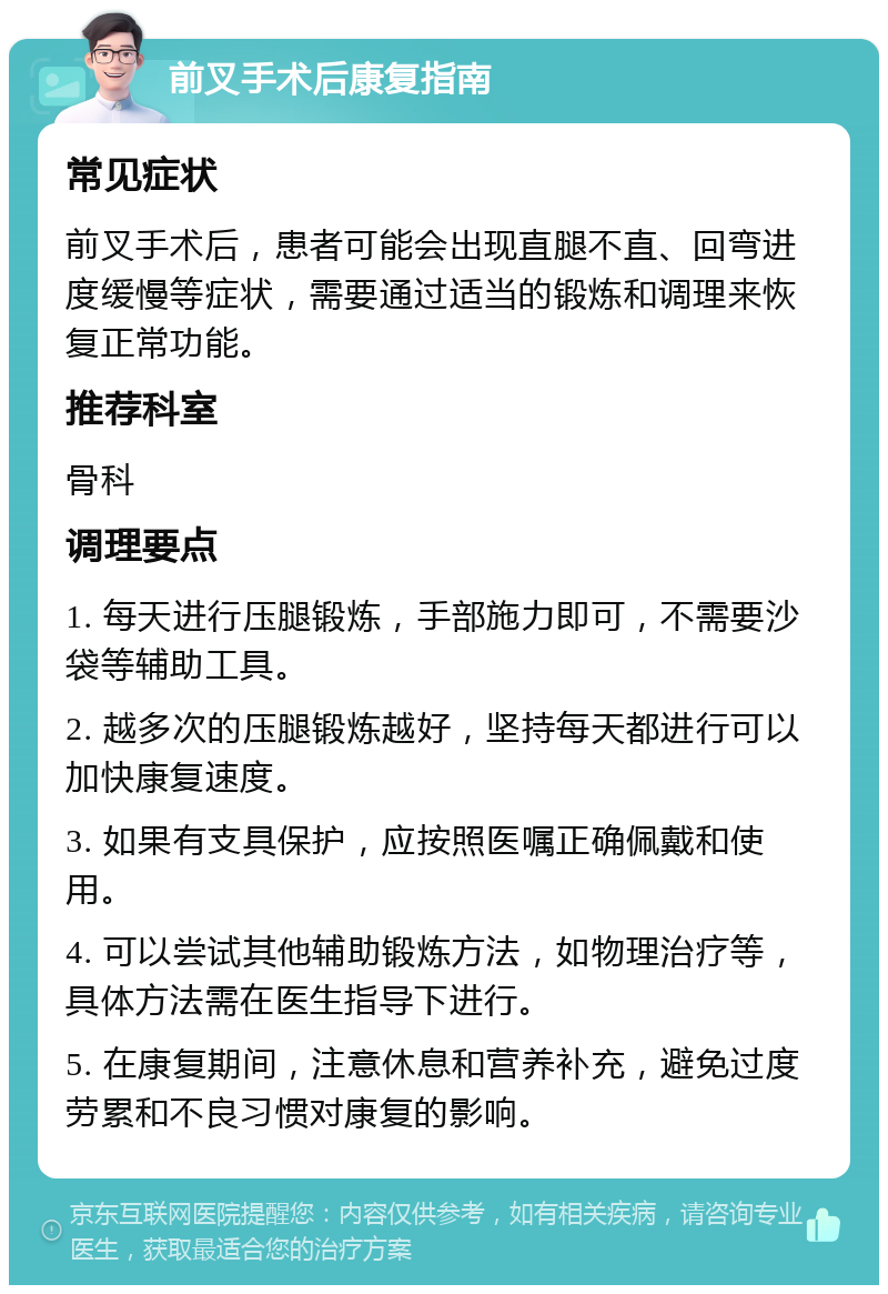 前叉手术后康复指南 常见症状 前叉手术后，患者可能会出现直腿不直、回弯进度缓慢等症状，需要通过适当的锻炼和调理来恢复正常功能。 推荐科室 骨科 调理要点 1. 每天进行压腿锻炼，手部施力即可，不需要沙袋等辅助工具。 2. 越多次的压腿锻炼越好，坚持每天都进行可以加快康复速度。 3. 如果有支具保护，应按照医嘱正确佩戴和使用。 4. 可以尝试其他辅助锻炼方法，如物理治疗等，具体方法需在医生指导下进行。 5. 在康复期间，注意休息和营养补充，避免过度劳累和不良习惯对康复的影响。