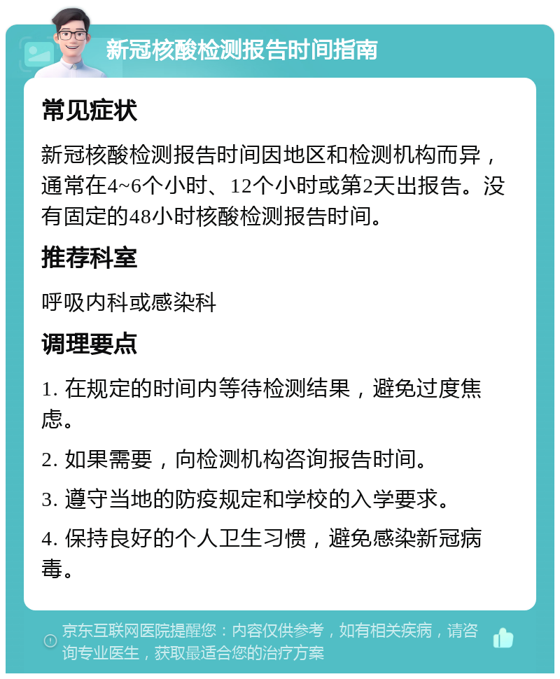 新冠核酸检测报告时间指南 常见症状 新冠核酸检测报告时间因地区和检测机构而异，通常在4~6个小时、12个小时或第2天出报告。没有固定的48小时核酸检测报告时间。 推荐科室 呼吸内科或感染科 调理要点 1. 在规定的时间内等待检测结果，避免过度焦虑。 2. 如果需要，向检测机构咨询报告时间。 3. 遵守当地的防疫规定和学校的入学要求。 4. 保持良好的个人卫生习惯，避免感染新冠病毒。