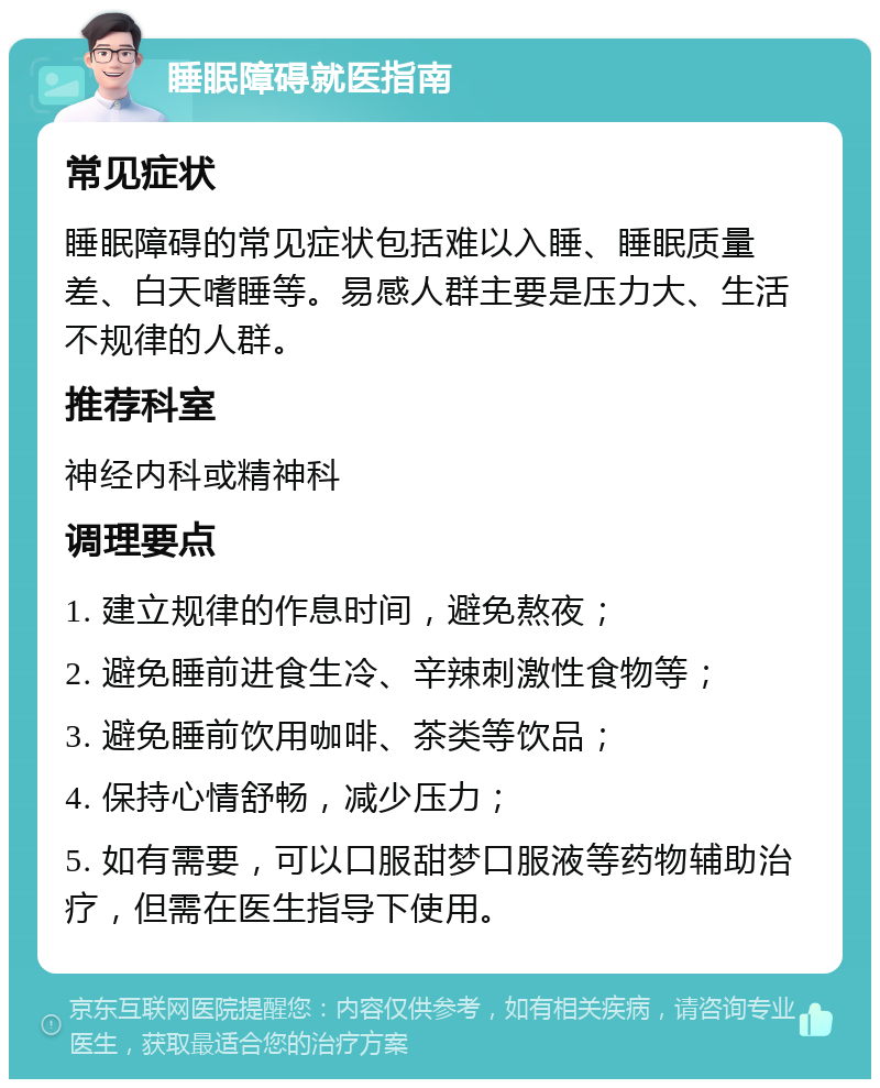 睡眠障碍就医指南 常见症状 睡眠障碍的常见症状包括难以入睡、睡眠质量差、白天嗜睡等。易感人群主要是压力大、生活不规律的人群。 推荐科室 神经内科或精神科 调理要点 1. 建立规律的作息时间，避免熬夜； 2. 避免睡前进食生冷、辛辣刺激性食物等； 3. 避免睡前饮用咖啡、茶类等饮品； 4. 保持心情舒畅，减少压力； 5. 如有需要，可以口服甜梦口服液等药物辅助治疗，但需在医生指导下使用。