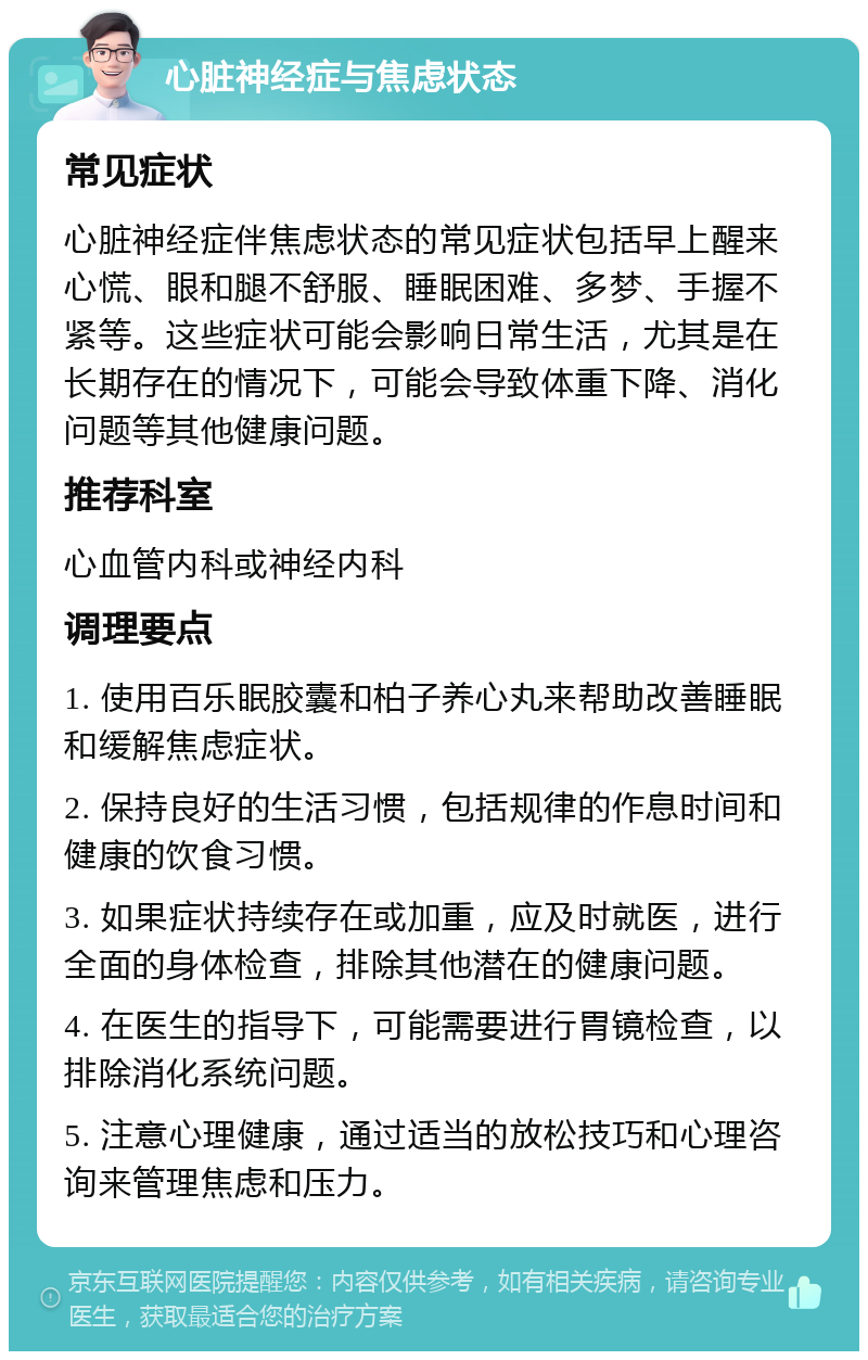 心脏神经症与焦虑状态 常见症状 心脏神经症伴焦虑状态的常见症状包括早上醒来心慌、眼和腿不舒服、睡眠困难、多梦、手握不紧等。这些症状可能会影响日常生活，尤其是在长期存在的情况下，可能会导致体重下降、消化问题等其他健康问题。 推荐科室 心血管内科或神经内科 调理要点 1. 使用百乐眠胶囊和柏子养心丸来帮助改善睡眠和缓解焦虑症状。 2. 保持良好的生活习惯，包括规律的作息时间和健康的饮食习惯。 3. 如果症状持续存在或加重，应及时就医，进行全面的身体检查，排除其他潜在的健康问题。 4. 在医生的指导下，可能需要进行胃镜检查，以排除消化系统问题。 5. 注意心理健康，通过适当的放松技巧和心理咨询来管理焦虑和压力。