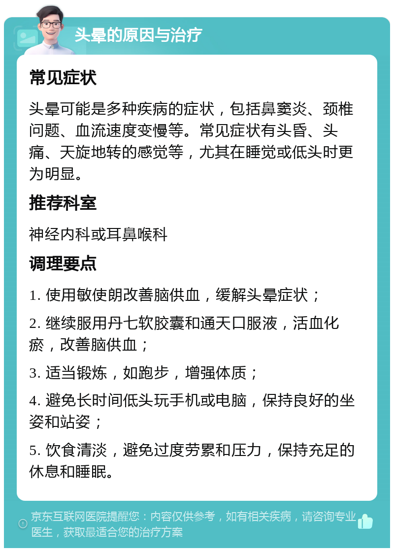 头晕的原因与治疗 常见症状 头晕可能是多种疾病的症状，包括鼻窦炎、颈椎问题、血流速度变慢等。常见症状有头昏、头痛、天旋地转的感觉等，尤其在睡觉或低头时更为明显。 推荐科室 神经内科或耳鼻喉科 调理要点 1. 使用敏使朗改善脑供血，缓解头晕症状； 2. 继续服用丹七软胶囊和通天口服液，活血化瘀，改善脑供血； 3. 适当锻炼，如跑步，增强体质； 4. 避免长时间低头玩手机或电脑，保持良好的坐姿和站姿； 5. 饮食清淡，避免过度劳累和压力，保持充足的休息和睡眠。