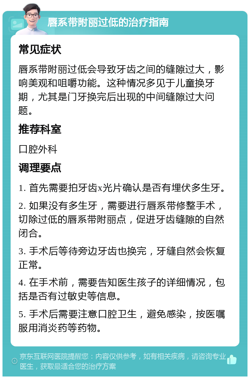 唇系带附丽过低的治疗指南 常见症状 唇系带附丽过低会导致牙齿之间的缝隙过大，影响美观和咀嚼功能。这种情况多见于儿童换牙期，尤其是门牙换完后出现的中间缝隙过大问题。 推荐科室 口腔外科 调理要点 1. 首先需要拍牙齿x光片确认是否有埋伏多生牙。 2. 如果没有多生牙，需要进行唇系带修整手术，切除过低的唇系带附丽点，促进牙齿缝隙的自然闭合。 3. 手术后等待旁边牙齿也换完，牙缝自然会恢复正常。 4. 在手术前，需要告知医生孩子的详细情况，包括是否有过敏史等信息。 5. 手术后需要注意口腔卫生，避免感染，按医嘱服用消炎药等药物。