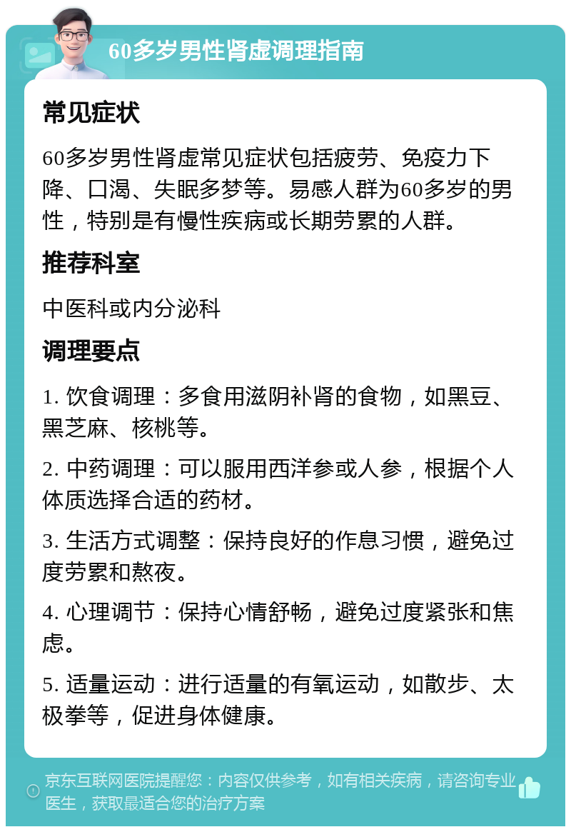 60多岁男性肾虚调理指南 常见症状 60多岁男性肾虚常见症状包括疲劳、免疫力下降、口渴、失眠多梦等。易感人群为60多岁的男性，特别是有慢性疾病或长期劳累的人群。 推荐科室 中医科或内分泌科 调理要点 1. 饮食调理：多食用滋阴补肾的食物，如黑豆、黑芝麻、核桃等。 2. 中药调理：可以服用西洋参或人参，根据个人体质选择合适的药材。 3. 生活方式调整：保持良好的作息习惯，避免过度劳累和熬夜。 4. 心理调节：保持心情舒畅，避免过度紧张和焦虑。 5. 适量运动：进行适量的有氧运动，如散步、太极拳等，促进身体健康。