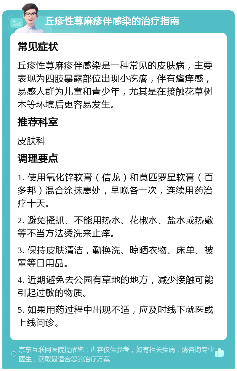 丘疹性荨麻疹伴感染的治疗指南 常见症状 丘疹性荨麻疹伴感染是一种常见的皮肤病，主要表现为四肢暴露部位出现小疙瘩，伴有瘙痒感，易感人群为儿童和青少年，尤其是在接触花草树木等环境后更容易发生。 推荐科室 皮肤科 调理要点 1. 使用氧化锌软膏（信龙）和莫匹罗星软膏（百多邦）混合涂抹患处，早晚各一次，连续用药治疗十天。 2. 避免搔抓、不能用热水、花椒水、盐水或热敷等不当方法烫洗来止痒。 3. 保持皮肤清洁，勤换洗、晾晒衣物、床单、被罩等日用品。 4. 近期避免去公园有草地的地方，减少接触可能引起过敏的物质。 5. 如果用药过程中出现不适，应及时线下就医或上线问诊。