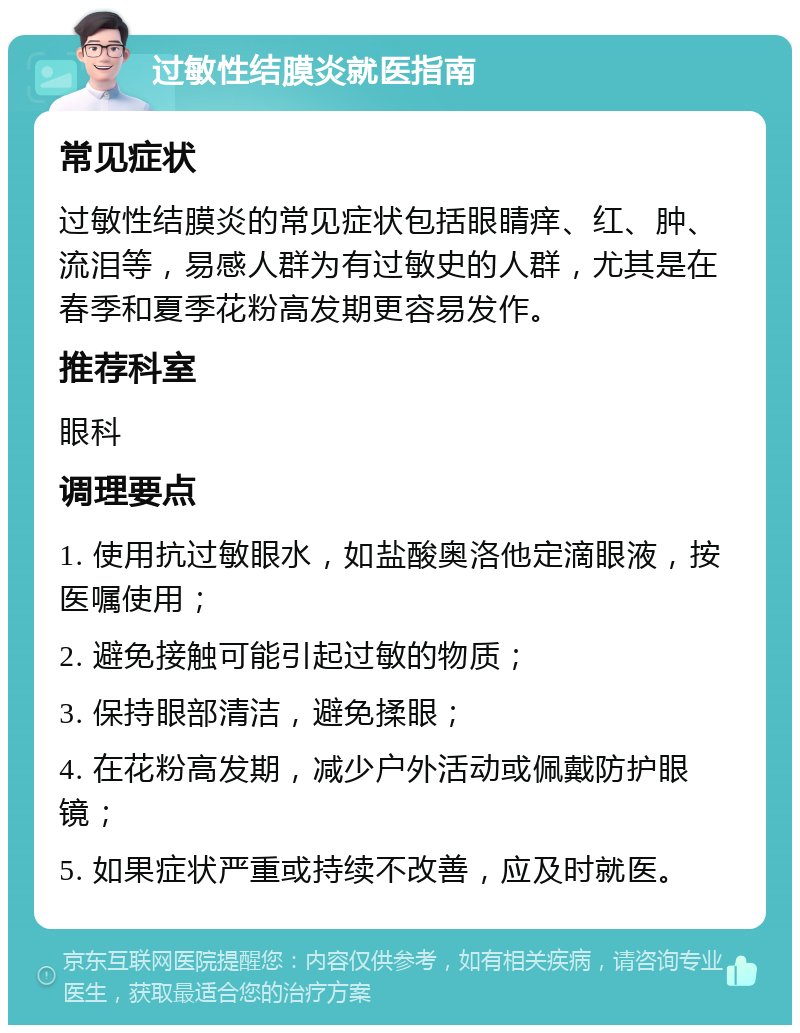 过敏性结膜炎就医指南 常见症状 过敏性结膜炎的常见症状包括眼睛痒、红、肿、流泪等，易感人群为有过敏史的人群，尤其是在春季和夏季花粉高发期更容易发作。 推荐科室 眼科 调理要点 1. 使用抗过敏眼水，如盐酸奥洛他定滴眼液，按医嘱使用； 2. 避免接触可能引起过敏的物质； 3. 保持眼部清洁，避免揉眼； 4. 在花粉高发期，减少户外活动或佩戴防护眼镜； 5. 如果症状严重或持续不改善，应及时就医。