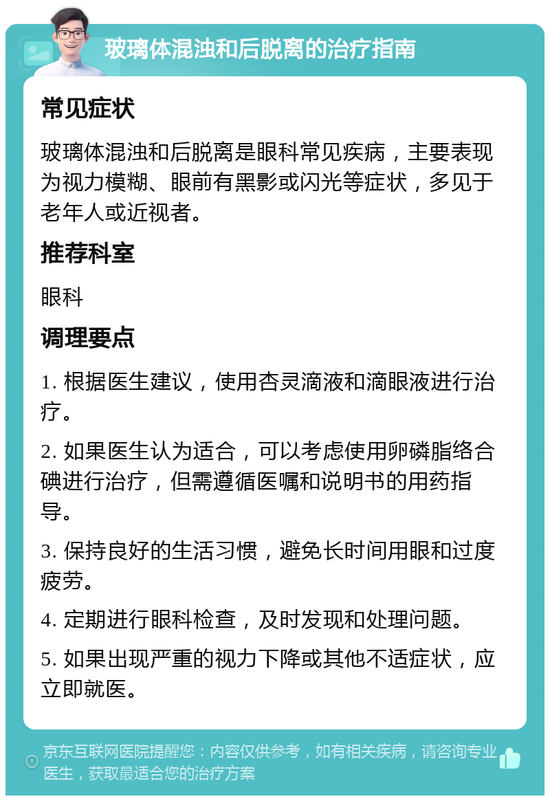 玻璃体混浊和后脱离的治疗指南 常见症状 玻璃体混浊和后脱离是眼科常见疾病，主要表现为视力模糊、眼前有黑影或闪光等症状，多见于老年人或近视者。 推荐科室 眼科 调理要点 1. 根据医生建议，使用杏灵滴液和滴眼液进行治疗。 2. 如果医生认为适合，可以考虑使用卵磷脂络合碘进行治疗，但需遵循医嘱和说明书的用药指导。 3. 保持良好的生活习惯，避免长时间用眼和过度疲劳。 4. 定期进行眼科检查，及时发现和处理问题。 5. 如果出现严重的视力下降或其他不适症状，应立即就医。