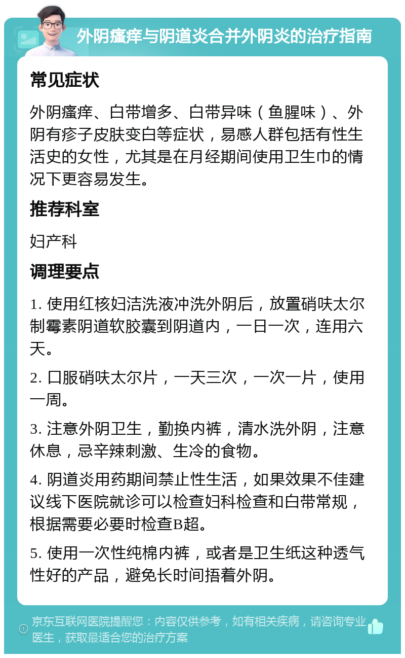 外阴瘙痒与阴道炎合并外阴炎的治疗指南 常见症状 外阴瘙痒、白带增多、白带异味（鱼腥味）、外阴有疹子皮肤变白等症状，易感人群包括有性生活史的女性，尤其是在月经期间使用卫生巾的情况下更容易发生。 推荐科室 妇产科 调理要点 1. 使用红核妇洁洗液冲洗外阴后，放置硝呋太尔制霉素阴道软胶囊到阴道内，一日一次，连用六天。 2. 口服硝呋太尔片，一天三次，一次一片，使用一周。 3. 注意外阴卫生，勤换内裤，清水洗外阴，注意休息，忌辛辣刺激、生冷的食物。 4. 阴道炎用药期间禁止性生活，如果效果不佳建议线下医院就诊可以检查妇科检查和白带常规，根据需要必要时检查B超。 5. 使用一次性纯棉内裤，或者是卫生纸这种透气性好的产品，避免长时间捂着外阴。