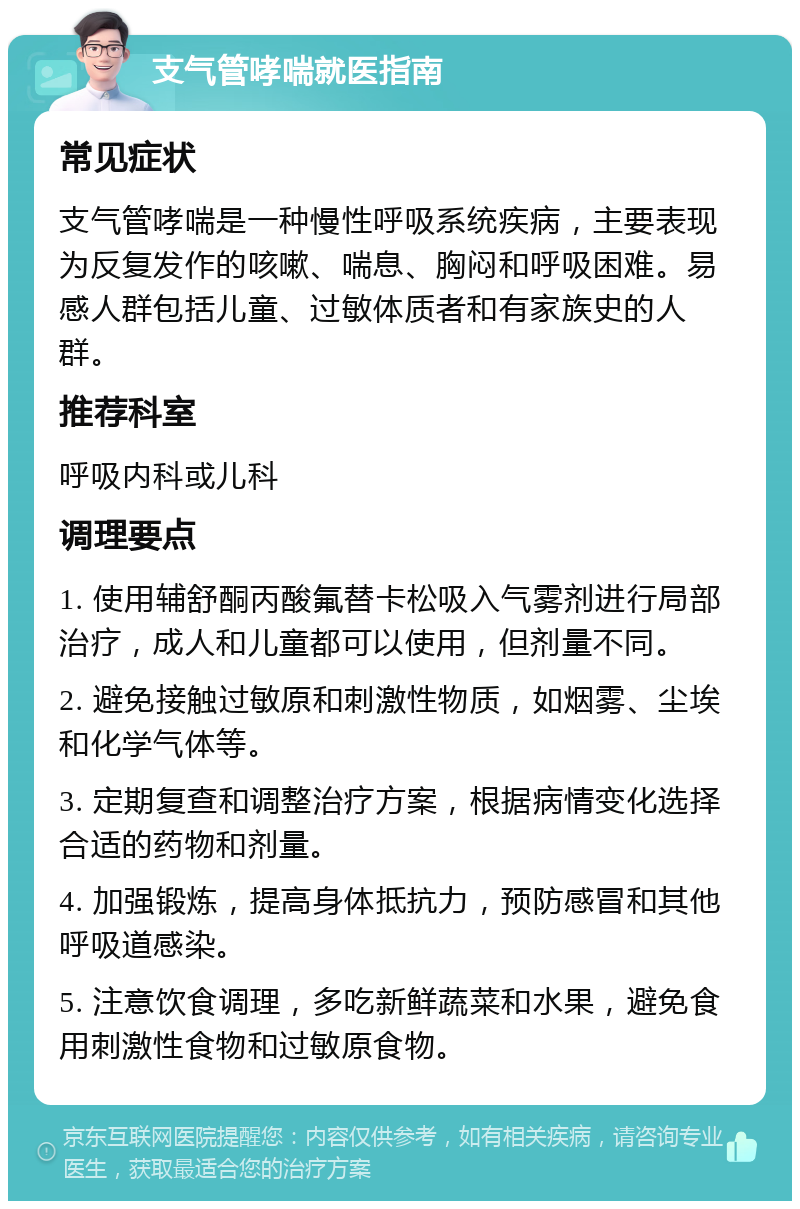 支气管哮喘就医指南 常见症状 支气管哮喘是一种慢性呼吸系统疾病，主要表现为反复发作的咳嗽、喘息、胸闷和呼吸困难。易感人群包括儿童、过敏体质者和有家族史的人群。 推荐科室 呼吸内科或儿科 调理要点 1. 使用辅舒酮丙酸氟替卡松吸入气雾剂进行局部治疗，成人和儿童都可以使用，但剂量不同。 2. 避免接触过敏原和刺激性物质，如烟雾、尘埃和化学气体等。 3. 定期复查和调整治疗方案，根据病情变化选择合适的药物和剂量。 4. 加强锻炼，提高身体抵抗力，预防感冒和其他呼吸道感染。 5. 注意饮食调理，多吃新鲜蔬菜和水果，避免食用刺激性食物和过敏原食物。