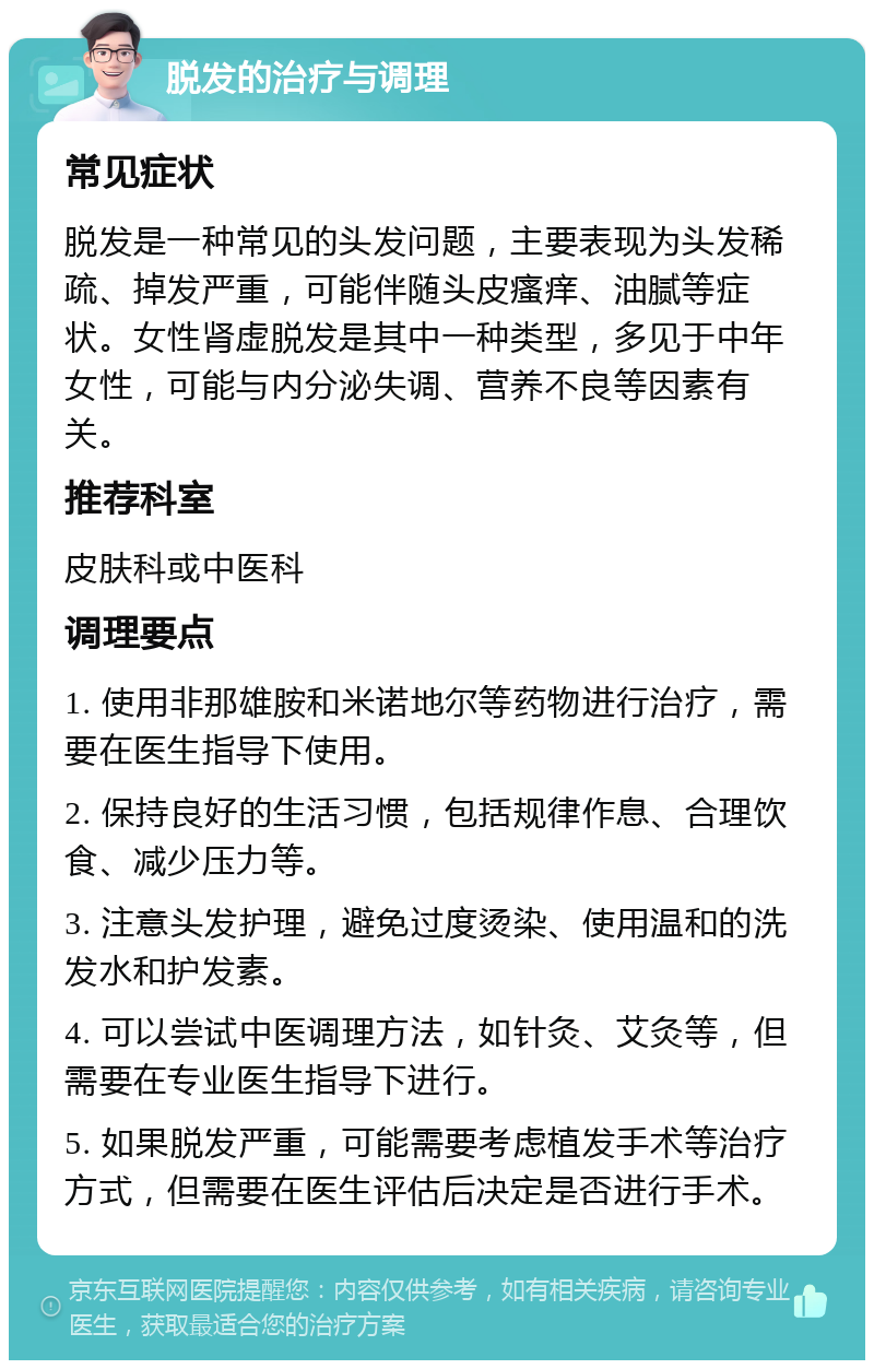 脱发的治疗与调理 常见症状 脱发是一种常见的头发问题，主要表现为头发稀疏、掉发严重，可能伴随头皮瘙痒、油腻等症状。女性肾虚脱发是其中一种类型，多见于中年女性，可能与内分泌失调、营养不良等因素有关。 推荐科室 皮肤科或中医科 调理要点 1. 使用非那雄胺和米诺地尔等药物进行治疗，需要在医生指导下使用。 2. 保持良好的生活习惯，包括规律作息、合理饮食、减少压力等。 3. 注意头发护理，避免过度烫染、使用温和的洗发水和护发素。 4. 可以尝试中医调理方法，如针灸、艾灸等，但需要在专业医生指导下进行。 5. 如果脱发严重，可能需要考虑植发手术等治疗方式，但需要在医生评估后决定是否进行手术。