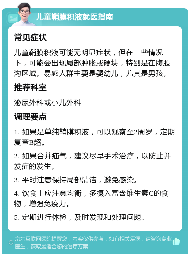 儿童鞘膜积液就医指南 常见症状 儿童鞘膜积液可能无明显症状，但在一些情况下，可能会出现局部肿胀或硬块，特别是在腹股沟区域。易感人群主要是婴幼儿，尤其是男孩。 推荐科室 泌尿外科或小儿外科 调理要点 1. 如果是单纯鞘膜积液，可以观察至2周岁，定期复查B超。 2. 如果合并疝气，建议尽早手术治疗，以防止并发症的发生。 3. 平时注意保持局部清洁，避免感染。 4. 饮食上应注意均衡，多摄入富含维生素C的食物，增强免疫力。 5. 定期进行体检，及时发现和处理问题。