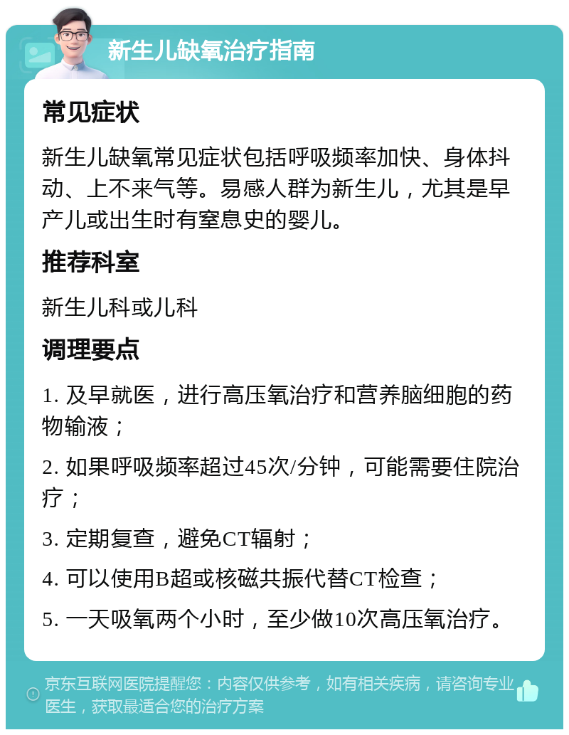 新生儿缺氧治疗指南 常见症状 新生儿缺氧常见症状包括呼吸频率加快、身体抖动、上不来气等。易感人群为新生儿，尤其是早产儿或出生时有窒息史的婴儿。 推荐科室 新生儿科或儿科 调理要点 1. 及早就医，进行高压氧治疗和营养脑细胞的药物输液； 2. 如果呼吸频率超过45次/分钟，可能需要住院治疗； 3. 定期复查，避免CT辐射； 4. 可以使用B超或核磁共振代替CT检查； 5. 一天吸氧两个小时，至少做10次高压氧治疗。