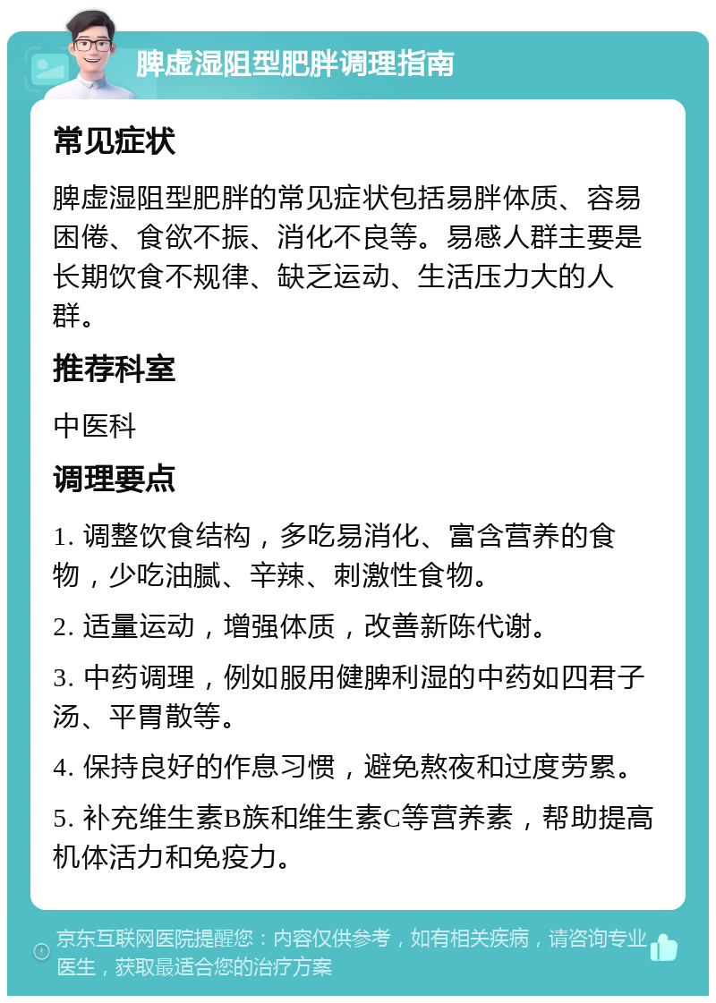 脾虚湿阻型肥胖调理指南 常见症状 脾虚湿阻型肥胖的常见症状包括易胖体质、容易困倦、食欲不振、消化不良等。易感人群主要是长期饮食不规律、缺乏运动、生活压力大的人群。 推荐科室 中医科 调理要点 1. 调整饮食结构，多吃易消化、富含营养的食物，少吃油腻、辛辣、刺激性食物。 2. 适量运动，增强体质，改善新陈代谢。 3. 中药调理，例如服用健脾利湿的中药如四君子汤、平胃散等。 4. 保持良好的作息习惯，避免熬夜和过度劳累。 5. 补充维生素B族和维生素C等营养素，帮助提高机体活力和免疫力。