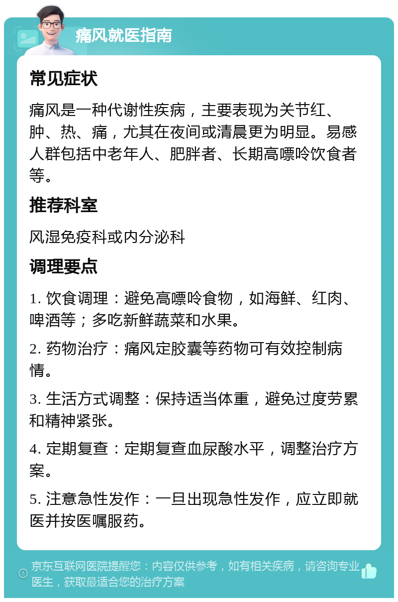 痛风就医指南 常见症状 痛风是一种代谢性疾病，主要表现为关节红、肿、热、痛，尤其在夜间或清晨更为明显。易感人群包括中老年人、肥胖者、长期高嘌呤饮食者等。 推荐科室 风湿免疫科或内分泌科 调理要点 1. 饮食调理：避免高嘌呤食物，如海鲜、红肉、啤酒等；多吃新鲜蔬菜和水果。 2. 药物治疗：痛风定胶囊等药物可有效控制病情。 3. 生活方式调整：保持适当体重，避免过度劳累和精神紧张。 4. 定期复查：定期复查血尿酸水平，调整治疗方案。 5. 注意急性发作：一旦出现急性发作，应立即就医并按医嘱服药。