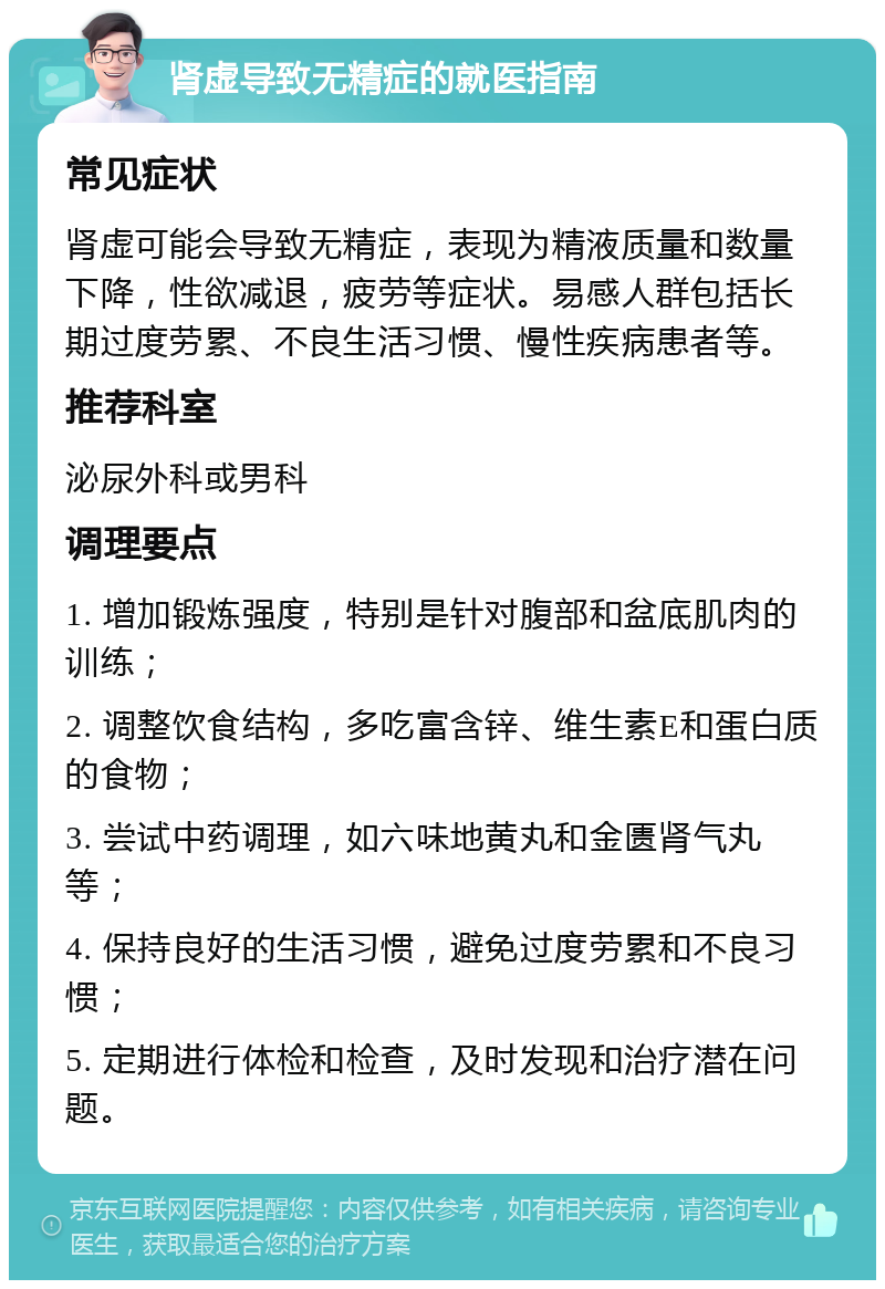 肾虚导致无精症的就医指南 常见症状 肾虚可能会导致无精症，表现为精液质量和数量下降，性欲减退，疲劳等症状。易感人群包括长期过度劳累、不良生活习惯、慢性疾病患者等。 推荐科室 泌尿外科或男科 调理要点 1. 增加锻炼强度，特别是针对腹部和盆底肌肉的训练； 2. 调整饮食结构，多吃富含锌、维生素E和蛋白质的食物； 3. 尝试中药调理，如六味地黄丸和金匮肾气丸等； 4. 保持良好的生活习惯，避免过度劳累和不良习惯； 5. 定期进行体检和检查，及时发现和治疗潜在问题。