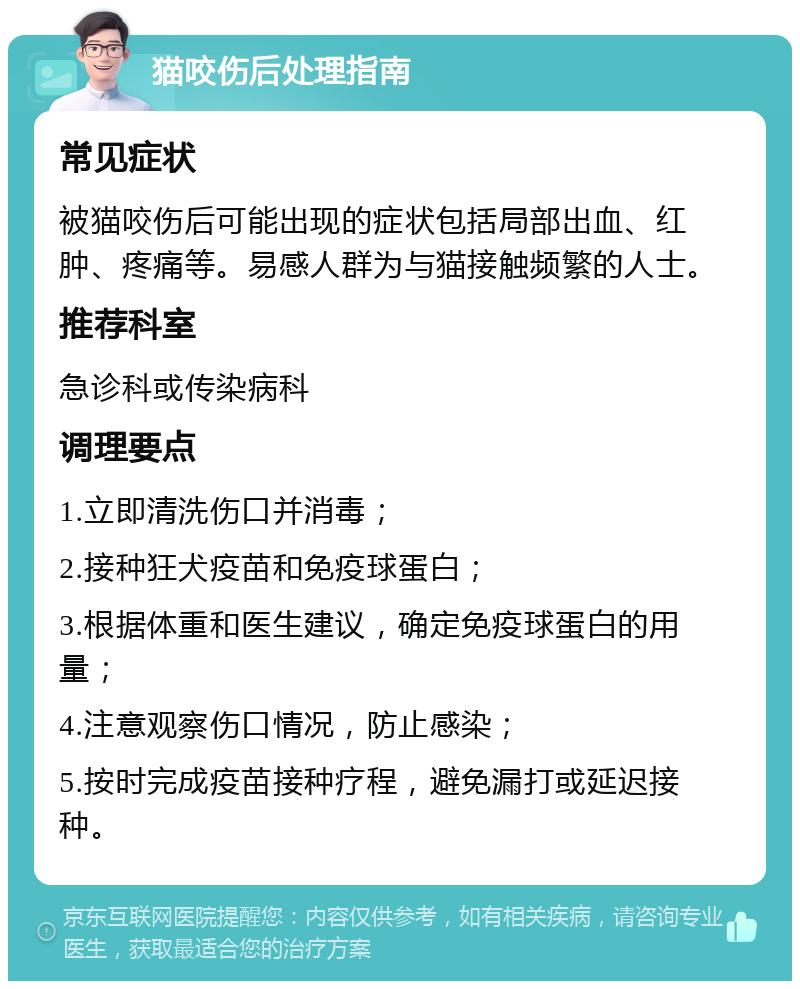 猫咬伤后处理指南 常见症状 被猫咬伤后可能出现的症状包括局部出血、红肿、疼痛等。易感人群为与猫接触频繁的人士。 推荐科室 急诊科或传染病科 调理要点 1.立即清洗伤口并消毒； 2.接种狂犬疫苗和免疫球蛋白； 3.根据体重和医生建议，确定免疫球蛋白的用量； 4.注意观察伤口情况，防止感染； 5.按时完成疫苗接种疗程，避免漏打或延迟接种。