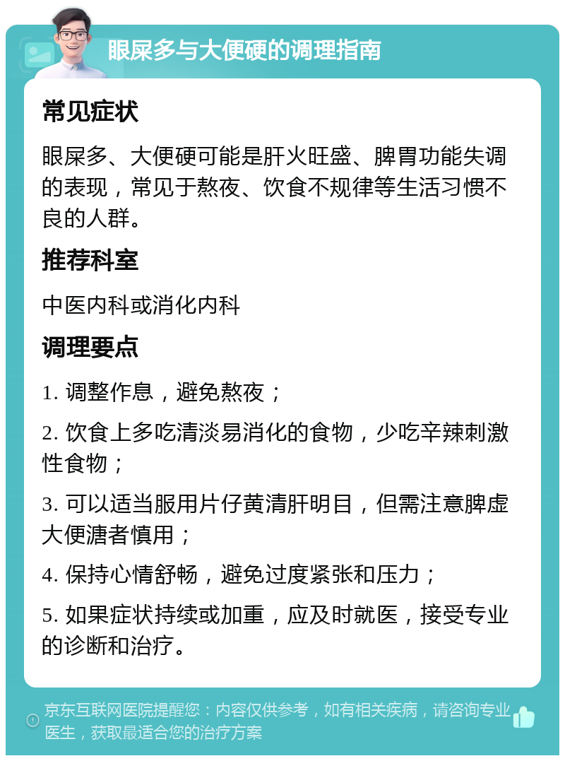 眼屎多与大便硬的调理指南 常见症状 眼屎多、大便硬可能是肝火旺盛、脾胃功能失调的表现，常见于熬夜、饮食不规律等生活习惯不良的人群。 推荐科室 中医内科或消化内科 调理要点 1. 调整作息，避免熬夜； 2. 饮食上多吃清淡易消化的食物，少吃辛辣刺激性食物； 3. 可以适当服用片仔黄清肝明目，但需注意脾虚大便溏者慎用； 4. 保持心情舒畅，避免过度紧张和压力； 5. 如果症状持续或加重，应及时就医，接受专业的诊断和治疗。