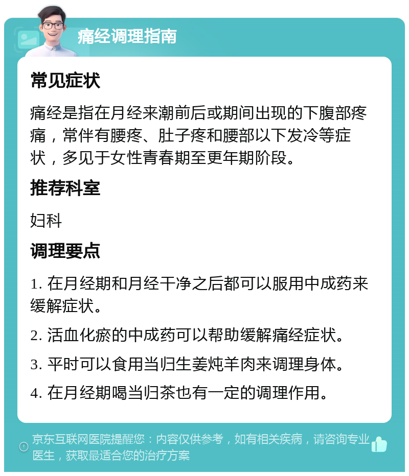 痛经调理指南 常见症状 痛经是指在月经来潮前后或期间出现的下腹部疼痛，常伴有腰疼、肚子疼和腰部以下发冷等症状，多见于女性青春期至更年期阶段。 推荐科室 妇科 调理要点 1. 在月经期和月经干净之后都可以服用中成药来缓解症状。 2. 活血化瘀的中成药可以帮助缓解痛经症状。 3. 平时可以食用当归生姜炖羊肉来调理身体。 4. 在月经期喝当归茶也有一定的调理作用。