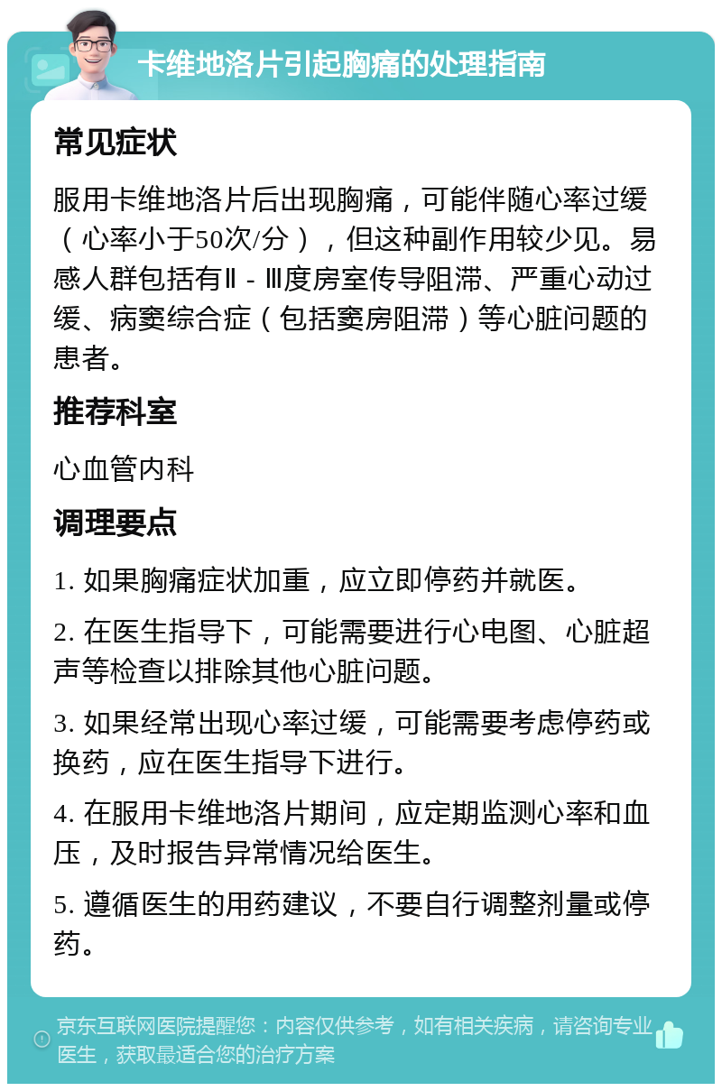 卡维地洛片引起胸痛的处理指南 常见症状 服用卡维地洛片后出现胸痛，可能伴随心率过缓（心率小于50次/分），但这种副作用较少见。易感人群包括有Ⅱ - Ⅲ度房室传导阻滞、严重心动过缓、病窦综合症（包括窦房阻滞）等心脏问题的患者。 推荐科室 心血管内科 调理要点 1. 如果胸痛症状加重，应立即停药并就医。 2. 在医生指导下，可能需要进行心电图、心脏超声等检查以排除其他心脏问题。 3. 如果经常出现心率过缓，可能需要考虑停药或换药，应在医生指导下进行。 4. 在服用卡维地洛片期间，应定期监测心率和血压，及时报告异常情况给医生。 5. 遵循医生的用药建议，不要自行调整剂量或停药。