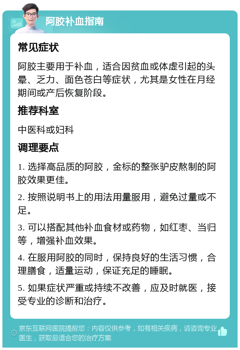 阿胶补血指南 常见症状 阿胶主要用于补血，适合因贫血或体虚引起的头晕、乏力、面色苍白等症状，尤其是女性在月经期间或产后恢复阶段。 推荐科室 中医科或妇科 调理要点 1. 选择高品质的阿胶，金标的整张驴皮熬制的阿胶效果更佳。 2. 按照说明书上的用法用量服用，避免过量或不足。 3. 可以搭配其他补血食材或药物，如红枣、当归等，增强补血效果。 4. 在服用阿胶的同时，保持良好的生活习惯，合理膳食，适量运动，保证充足的睡眠。 5. 如果症状严重或持续不改善，应及时就医，接受专业的诊断和治疗。