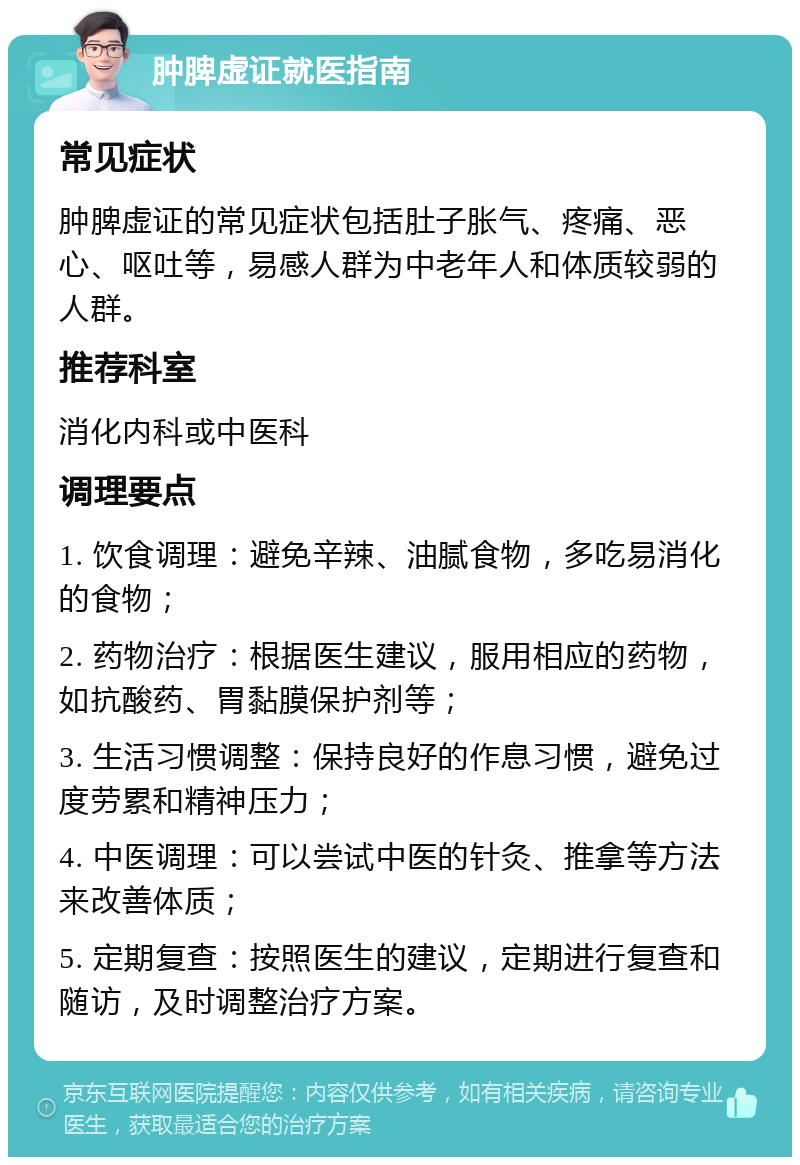 肿脾虚证就医指南 常见症状 肿脾虚证的常见症状包括肚子胀气、疼痛、恶心、呕吐等，易感人群为中老年人和体质较弱的人群。 推荐科室 消化内科或中医科 调理要点 1. 饮食调理：避免辛辣、油腻食物，多吃易消化的食物； 2. 药物治疗：根据医生建议，服用相应的药物，如抗酸药、胃黏膜保护剂等； 3. 生活习惯调整：保持良好的作息习惯，避免过度劳累和精神压力； 4. 中医调理：可以尝试中医的针灸、推拿等方法来改善体质； 5. 定期复查：按照医生的建议，定期进行复查和随访，及时调整治疗方案。