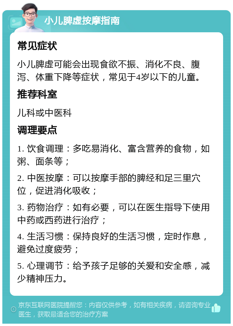 小儿脾虚按摩指南 常见症状 小儿脾虚可能会出现食欲不振、消化不良、腹泻、体重下降等症状，常见于4岁以下的儿童。 推荐科室 儿科或中医科 调理要点 1. 饮食调理：多吃易消化、富含营养的食物，如粥、面条等； 2. 中医按摩：可以按摩手部的脾经和足三里穴位，促进消化吸收； 3. 药物治疗：如有必要，可以在医生指导下使用中药或西药进行治疗； 4. 生活习惯：保持良好的生活习惯，定时作息，避免过度疲劳； 5. 心理调节：给予孩子足够的关爱和安全感，减少精神压力。