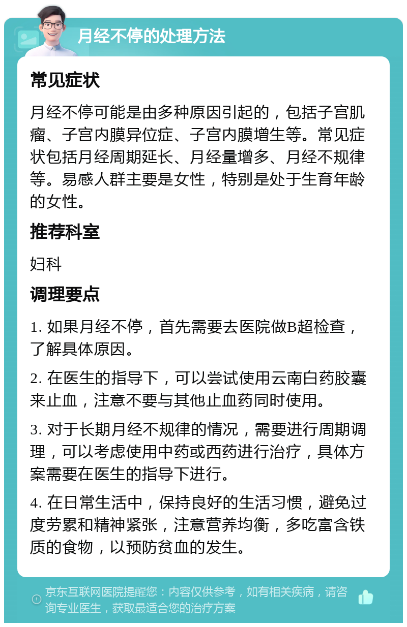 月经不停的处理方法 常见症状 月经不停可能是由多种原因引起的，包括子宫肌瘤、子宫内膜异位症、子宫内膜增生等。常见症状包括月经周期延长、月经量增多、月经不规律等。易感人群主要是女性，特别是处于生育年龄的女性。 推荐科室 妇科 调理要点 1. 如果月经不停，首先需要去医院做B超检查，了解具体原因。 2. 在医生的指导下，可以尝试使用云南白药胶囊来止血，注意不要与其他止血药同时使用。 3. 对于长期月经不规律的情况，需要进行周期调理，可以考虑使用中药或西药进行治疗，具体方案需要在医生的指导下进行。 4. 在日常生活中，保持良好的生活习惯，避免过度劳累和精神紧张，注意营养均衡，多吃富含铁质的食物，以预防贫血的发生。