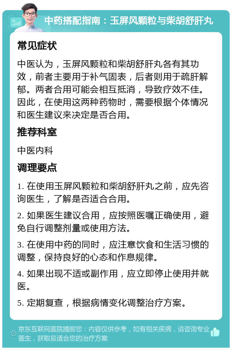 中药搭配指南：玉屏风颗粒与柴胡舒肝丸 常见症状 中医认为，玉屏风颗粒和柴胡舒肝丸各有其功效，前者主要用于补气固表，后者则用于疏肝解郁。两者合用可能会相互抵消，导致疗效不佳。因此，在使用这两种药物时，需要根据个体情况和医生建议来决定是否合用。 推荐科室 中医内科 调理要点 1. 在使用玉屏风颗粒和柴胡舒肝丸之前，应先咨询医生，了解是否适合合用。 2. 如果医生建议合用，应按照医嘱正确使用，避免自行调整剂量或使用方法。 3. 在使用中药的同时，应注意饮食和生活习惯的调整，保持良好的心态和作息规律。 4. 如果出现不适或副作用，应立即停止使用并就医。 5. 定期复查，根据病情变化调整治疗方案。