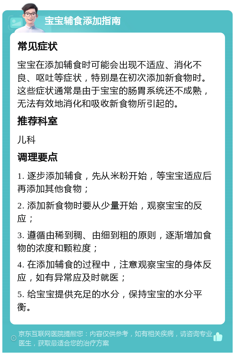 宝宝辅食添加指南 常见症状 宝宝在添加辅食时可能会出现不适应、消化不良、呕吐等症状，特别是在初次添加新食物时。这些症状通常是由于宝宝的肠胃系统还不成熟，无法有效地消化和吸收新食物所引起的。 推荐科室 儿科 调理要点 1. 逐步添加辅食，先从米粉开始，等宝宝适应后再添加其他食物； 2. 添加新食物时要从少量开始，观察宝宝的反应； 3. 遵循由稀到稠、由细到粗的原则，逐渐增加食物的浓度和颗粒度； 4. 在添加辅食的过程中，注意观察宝宝的身体反应，如有异常应及时就医； 5. 给宝宝提供充足的水分，保持宝宝的水分平衡。