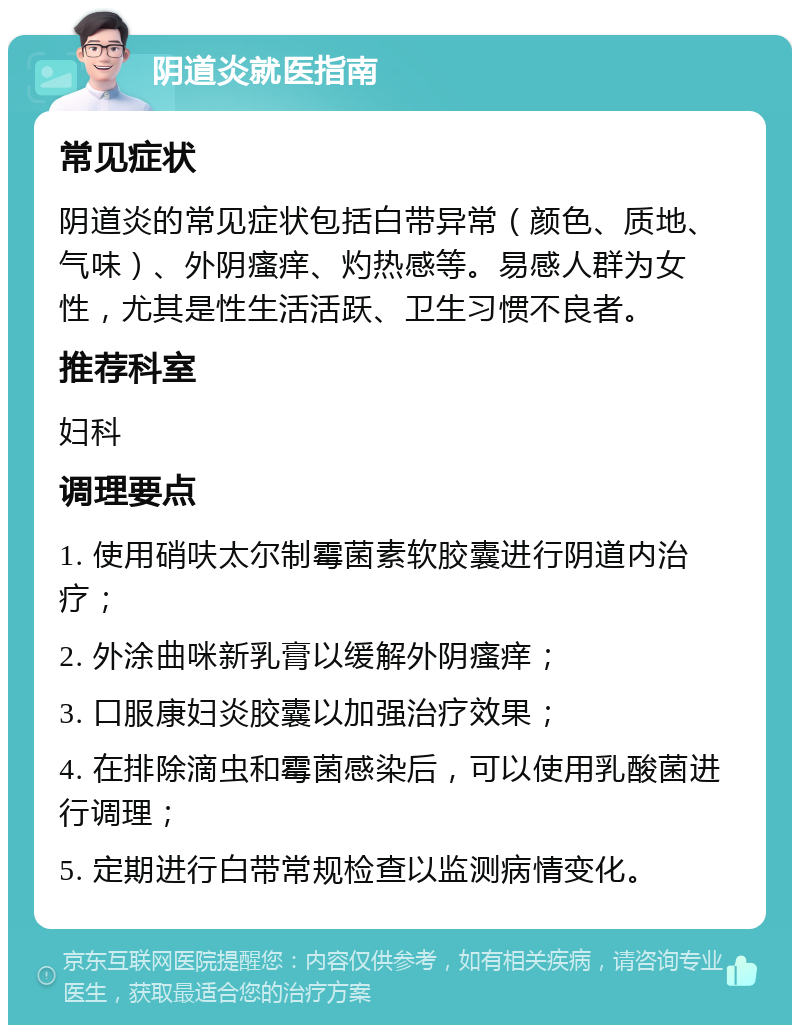 阴道炎就医指南 常见症状 阴道炎的常见症状包括白带异常（颜色、质地、气味）、外阴瘙痒、灼热感等。易感人群为女性，尤其是性生活活跃、卫生习惯不良者。 推荐科室 妇科 调理要点 1. 使用硝呋太尔制霉菌素软胶囊进行阴道内治疗； 2. 外涂曲咪新乳膏以缓解外阴瘙痒； 3. 口服康妇炎胶囊以加强治疗效果； 4. 在排除滴虫和霉菌感染后，可以使用乳酸菌进行调理； 5. 定期进行白带常规检查以监测病情变化。