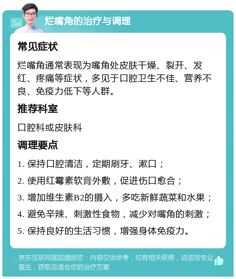 烂嘴角的治疗与调理 常见症状 烂嘴角通常表现为嘴角处皮肤干燥、裂开、发红、疼痛等症状，多见于口腔卫生不佳、营养不良、免疫力低下等人群。 推荐科室 口腔科或皮肤科 调理要点 1. 保持口腔清洁，定期刷牙、漱口； 2. 使用红霉素软膏外敷，促进伤口愈合； 3. 增加维生素B2的摄入，多吃新鲜蔬菜和水果； 4. 避免辛辣、刺激性食物，减少对嘴角的刺激； 5. 保持良好的生活习惯，增强身体免疫力。