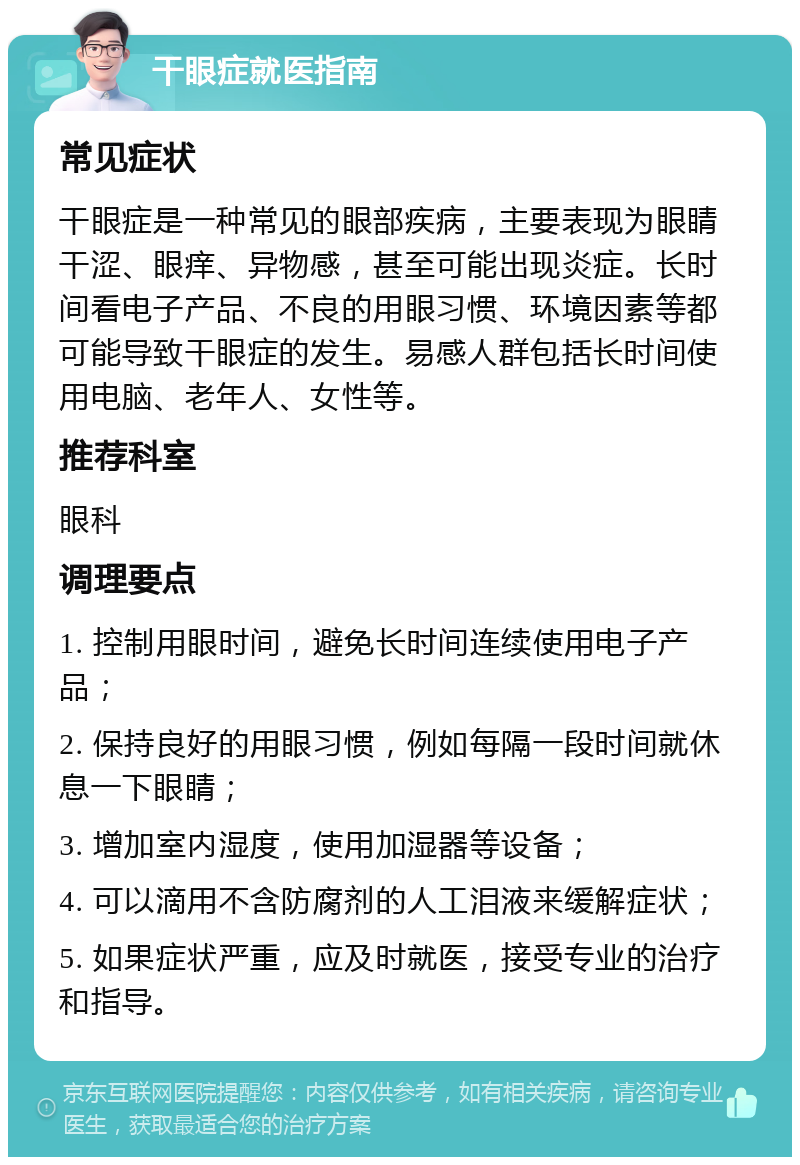 干眼症就医指南 常见症状 干眼症是一种常见的眼部疾病，主要表现为眼睛干涩、眼痒、异物感，甚至可能出现炎症。长时间看电子产品、不良的用眼习惯、环境因素等都可能导致干眼症的发生。易感人群包括长时间使用电脑、老年人、女性等。 推荐科室 眼科 调理要点 1. 控制用眼时间，避免长时间连续使用电子产品； 2. 保持良好的用眼习惯，例如每隔一段时间就休息一下眼睛； 3. 增加室内湿度，使用加湿器等设备； 4. 可以滴用不含防腐剂的人工泪液来缓解症状； 5. 如果症状严重，应及时就医，接受专业的治疗和指导。