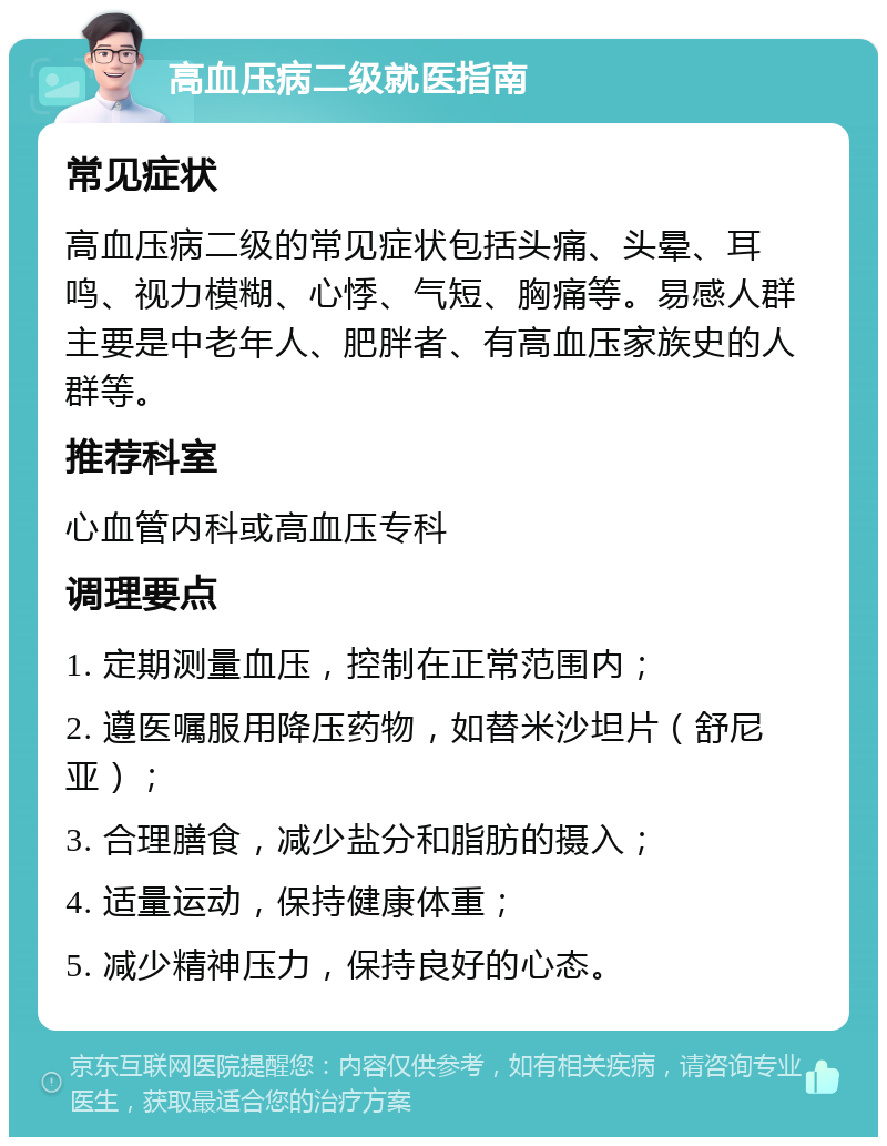 高血压病二级就医指南 常见症状 高血压病二级的常见症状包括头痛、头晕、耳鸣、视力模糊、心悸、气短、胸痛等。易感人群主要是中老年人、肥胖者、有高血压家族史的人群等。 推荐科室 心血管内科或高血压专科 调理要点 1. 定期测量血压，控制在正常范围内； 2. 遵医嘱服用降压药物，如替米沙坦片（舒尼亚）； 3. 合理膳食，减少盐分和脂肪的摄入； 4. 适量运动，保持健康体重； 5. 减少精神压力，保持良好的心态。